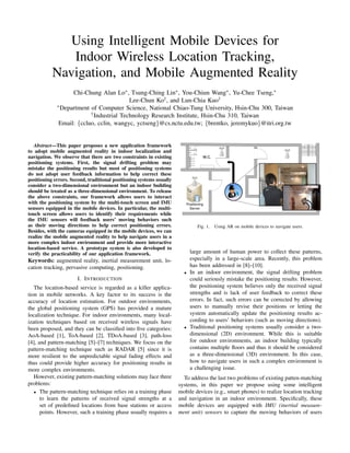 Using Intelligent Mobile Devices for
Indoor Wireless Location Tracking,
Navigation, and Mobile Augmented Reality
Chi-Chung Alan Lo∗ , Tsung-Ching Lin∗ , You-Chiun Wang∗ , Yu-Chee Tseng,∗
Lee-Chun Ko† , and Lun-Chia Kuo†
∗ Department of Computer Science, National Chiao-Tung University, Hsin-Chu 300, Taiwan
† Industrial Technology Research Institute, Hsin-Chu 310, Taiwan
Email: {ccluo, cclin, wangyc, yctseng}@cs.nctu.edu.tw; {brentko, jeremykuo}@itri.org.tw

Abstract—This paper proposes a new application framework
to adopt mobile augmented reality in indoor localization and
navigation. We observe that there are two constraints in existing
positioning systems. First, the signal drifting problem may
mistake the positioning results but most of positioning systems
do not adopt user feedback information to help correct these
positioning errors. Second, traditional positioning systems usually
consider a two-dimensional environment but an indoor building
should be treated as a three-dimensional environment. To release
the above constraints, our framework allows users to interact
with the positioning system by the multi-touch screen and IMU
sensors equipped in the mobile devices. In particular, the multitouch screen allows users to identify their requirements while
the IMU sensors will feedback users’ moving behaviors such
as their moving directions to help correct positioning errors.
Besides, with the cameras equipped in the mobile devices, we can
realize the mobile augmented reality to help navigate users in a
more complex indoor environment and provide more interactive
location-based service. A prototype system is also developed to
verify the practicability of our application framework.

Keywords: augmented reality, inertial measurement unit, location tracking, pervasive computing, positioning.

Fig. 1.

•

I. I NTRODUCTION
The location-based service is regarded as a killer application in mobile networks. A key factor to its success is the
accuracy of location estimation. For outdoor environments,
the global positioning system (GPS) has provided a mature
localization technique. For indoor environments, many localization techniques based on received wireless signals have
been proposed, and they can be classiﬁed into ﬁve categories:
AoA-based [1], ToA-based [2], TDoA-based [3], path-loss
[4], and pattern-matching [5]–[7] techniques. We focus on the
pattern-matching technique such as RADAR [5] since it is
more resilient to the unpredictable signal fading effects and
thus could provide higher accuracy for positioning results in
more complex environments.
However, existing pattern-matching solutions may face three
problems:
• The pattern-matching technique relies on a training phase
to learn the patterns of received signal strengths at a
set of predeﬁned locations from base stations or access
points. However, such a training phase usually requires a

•

Using AR on mobile devices to navigate users.

large amount of human power to collect these patterns,
especially in a large-scale area. Recently, this problem
has been addressed in [8]–[10].
In an indoor environment, the signal drifting problem
could seriously mistake the positioning results. However,
the positioning system believes only the received signal
strengths and is lack of user feedback to correct these
errors. In fact, such errors can be corrected by allowing
users to manually revise their positions or letting the
system automatically update the positioning results according to users’ behaviors (such as moving directions).
Traditional positioning systems usually consider a twodimensional (2D) environment. While this is suitable
for outdoor environments, an indoor building typically
contains multiple ﬂoors and thus it should be considered
as a three-dimensional (3D) environment. In this case,
how to navigate users in such a complex environment is
a challenging issue.

To address the last two problems of existing patten-matching
systems, in this paper we propose using some intelligent
mobile devices (e.g., smart phones) to realize location tracking
and navigation in an indoor environment. Speciﬁcally, these
mobile devices are equipped with IMU (inertial measurement unit) sensors to capture the moving behaviors of users

 