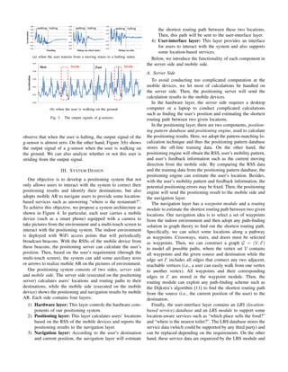 0.08

Acceleration

0.06

walking halting

0.08
0.06

0.04
0.02

walking halting

0.04

0.06
0.04

walking halting

0.02

0.02
0

0

0

0.02

0.02

0.04

0.02
0.04

0.04

0.06

0.06

Standing

0.06

Sitting (on wheel chair)

Sitting (on sofa)

(a) when the user transits from a moving status to a halting status
0.07

Stride

Slow

Fast

Stride

the shortest routing path between these two locations.
Then, this path will be sent to the user-interface layer.
4) User-interface layer: This layer provides an interface
for users to interact with the system and also supports
some location-based services.
Below, we introduce the functionality of each component in
the server side and mobile side.

Acceleration

0.05

A. Server Side

0.03

To avoid conducting too complicated computation at the
mobile devices, we let most of calculations be handled on
the server side. Then, the positioning server will send the
calculation results to the mobile devices.
In the hardware layer, the server side requires a desktop
computer or a laptop to conduct complicated calculations
such as ﬁnding the user’s position and estimating the shortest
routing path between two given locations.
In the positioning layer, there are two components, positioning pattern database and positioning engine, used to calculate
the positioning results. Here, we adopt the pattern-matching localization technique and thus the positioning pattern database
stores the off-line training data. On the other hand, the
positioning engine will obtain the RSS, user’s mobility pattern,
and user’s feedback information such as the current moving
direction from the mobile side. By comparing the RSS data
and the training data from the positioning pattern database, the
positioning engine can estimate the user’s location. Besides,
with the user’s mobility pattern and feedback information, the
potential positioning errors may be ﬁxed. Then, the positioning
engine will send the positioning result to the mobile side and
the navigation layer.
The navigation layer has a waypoint module and a routing
module to estimate the shortest routing path between two given
locations. Our navigation idea is to select a set of waypoints
from the indoor environment and then adopt any path-ﬁnding
solution in graph theory to ﬁnd out the shortest routing path.
Speciﬁcally, we can select some locations along a pathway
as waypoints. Crossways, stairs, and doors must be selected
as waypoints. Then, we can construct a graph G = (V, E)
to model all possible paths, where the vertex set V contains
all waypoints and the given source and destination while the
edge set E includes all edges that connect any two adjacent,
reachable vertices (i.e., a user can easily walk from one vertex
to another vertex). All waypoints and their corresponding
edges in E are stored in the waypoint module. Then, the
routing module can exploit any path-ﬁnding scheme such as
the Dijkstra’s algorithm [11] to ﬁnd the shortest routing path
from the source (i.e., the current position of the user) to the
destination.
Finally, the user-interface layer contains an LBS (locationbased service) database and an LBS module to support some
location-aware services such as “which place sells the food?”
and “where is the nearest toilet?”. The LBS database stores the
service data (which could be supported by any third party) and
can be replaced depending on the requirements. On the other
hand, these service data are organized by the LBS module and

0.01

0.01

0.03

(b) when the user is walking on the ground
Fig. 3.

The output signals of g-sensors.

observe that when the user is halting, the output signal of the
g-sensor is almost zero. On the other hand, Figure 3(b) shows
the output signal of a g-sensor when the user is walking on
the ground. We can also analyze whether or not this user is
striding from the output signal.
III. S YSTEM D ESIGN
Our objective is to develop a positioning system that not
only allows users to interact with the system to correct their
positioning results and identify their destinations, but also
adopts mobile AR to navigate users to provide some locationbased services such as answering “where is the restaurant?”.
To achieve this objective, we propose a system architecture as
shown in Figure 4. In particular, each user carries a mobile
device (such as a smart phone) equipped with a camera to
take pictures from the environment and a multi-touch screen to
interact with the positioning system. The indoor environment
is deployed with WiFi access points that will periodically
broadcast beacons. With the RSSs of the mobile device from
these beacons, the positioning server can calculate the user’s
position. Then, based on the user’s requirement (through the
multi-touch screen), the system can add some auxiliary texts
or arrows to realize mobile AR on the pictures of environment.
Our positioning system consists of two sides, server side
and mobile side. The server side (executed on the positioning
server) calculates users’ locations and routing paths to their
destinations, while the mobile side (executed on the mobile
device) shows the positioning and navigation results by mobile
AR. Each side contains four layers:
1) Hardware layer: This layer controls the hardware components of our positioning system.
2) Positioning layer: This layer calculates users’ locations
based on the RSS of the mobile devices and reports the
positioning results to the navigation layer.
3) Navigation layer: According to the user’s destination
and current position, the navigation layer will estimate

 