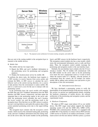 Server Side

Wireless
Network

Mobile Side

LBS
Database

LBS
Module

Waypoint
Module

Routing
Module

Navigation
Control
Module

Positioning
Pattern
Database

Positioning
Engine

User-Interface
Layer

UI
Module

Map
Module

Navigation
Layer

Locator
Module

Positioning
Layer

Reporter
Module

Desktop Computer
or
Laptop

Fig. 4.

IMU
Sensors

Multi-Touch
Screen

WiFi
Interface

Camera

Hardware
Layer

The proposed system architecture for location tracking, navigation, and mobile AR.

then are sent to the routing module in the navigation layer to
transmit to the mobile devices.
B. Mobile Side
The mobile side has two major tasks:
1) Report the RSSs and user’s feedback information to
the positioning server for positioning and navigation
purposes.
2) Display the location-aware service by mobile AR.
To perform the above tasks, the hardware layer requires i)
a WiFi interface to receive beacons from access points and
estimate the RSSs, ii) IMU sensors to calculate the user’s
behavior such as the current moving direction, iii) a camera
to take pictures from the environment to realize mobile AR,
and iv) a multi-touch screen for the user to interact with our
positioning system.
In the positioning layer, the report module will integrate
the RSS data and user’s feedback information from the WiFi
interface and IMU sensors, respectively, and then report the
integrated data to the positioning engine in the server side.
After the positioning server calculates the user’s location,
the locator module can send the positioning result to the
navigation layer. Note that here we use IMU sensors to analyze
the user’s moving behavior and exploit the analysis data to help
correct potential positioning errors due to the signal drifting
problem.
The navigation layer contains only the navigation control
module, which receives the estimated routing path, positioning
result, and user’s feedback information from the routing module (in the server side), the locator module (in the positioning

layer), and IMU sensors (in the hardware layer), respectively.
The navigation control module also has a map module, which
stores the environmental information such as walls and ﬂoor
plans. Then, the navigation control module rearrange the
positioning and navigation results to the user-interface layer.
Similarly, the user-interface layer contains only the UI (user
interface) module. The UI module will communicate with
the LBS module (in the server side) to let the positioning
serve know the user’s requirement (such as “I want to know
where the nearest toilet is?”). Besides, with the pictures of
environment from the camera, the UI module can realize
mobile AR by adding some auxiliary texts and arrows to give
descriptions of the real environment.
IV. I MPLEMENTATION D ETAILS
We have developed a prototyping system to verify the
practicability of our proposed design in the previous section. In
this section, we present our implementation details, including
the hardware components of mobile devices, the software
architecture of the positioning and navigation system, and the
experimental results.
A. Hardware Components
We adopt an HTC magic smart phone [12] as our mobile
device. The HTC magic smart phone supports the Android
operating system [13] and the GSM (2G), GPRS (2.5G),
WCDMA (3G) communications. Besides, it is equipped with
an IEEE 802.11 b/g interface to connect with an WiFi network,
a GPS receiver to localize in an outdoor environment, a multitouch screen to let the user interact with the system, a g-sensor

 