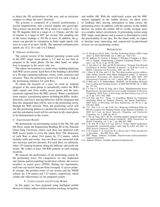 to detect the 3D accelerations of the user, and an electronic
compass to obtain the user’s direction.
The g-sensor is composed of a triaxial accelerometer, a
triaxial magnetometer, and a triaxial angular rate gyroscope.
The g-sensor can provide the 3D g-values in a range of ±5 g,
the 3D magnetic ﬁeld in a range of ±1.2 Gauss, and the rate
of rotation in a range of 300◦ per second. The sampling rate
of the sensor readings is 350 Hz at most. In addition, the gsensor can provide its orientation in Euler angle (pitch, roll,
yaw) in a rate of at most 100 Hz. The optional communication
speeds are 19.2, 38.4 and 115.2 kBaud.
B. Software Architecture
The current version of the Android operating system used
in the HTC magic smart phone is 1.5 and we use Java to
program in the smart phone. On the other hand, we adopt
Java to program in the server side, too.
The indoor environment is a multi-storey building deploying
with WiFi access points. Each ﬂoor of the building is described
as a 2D map containing hallways, rooms, walls, stairways and
elevators. Then, the positioning server will use such a map as
the positioning reference for each ﬂoor.
To obtain the location of a user, we write an Android
program at the smart phone to periodically collect the WiFi
radio signals sent from nearby access points and the measurements reported from the IMU sensors. When a predeﬁned
timer expires, a positioning pattern including the RSSs, strides,
directions, and user’s moving behaviors will be integrated and
then this integrated data will be sent to the positioning server
through the WiFi network. Then, the positioning server will
use this positioning pattern to calculate the location of the user
and this calculation result will be sent back to the smart phose
to be demonstrated on the screen.
C. Experimental Results
We demonstrate our prototyping system in the 4th, 5th, and
6th ﬂoors inside the Engineering Building III of the National
Chiao-Tung University, where each ﬂoor has deployed with
WiFi access points to cover the whole ﬂoor. The dimension
of each ﬂoor is about 74.4 meters by 37.2 meters, which
includes walls and rooms. Any two ﬂoors are connected with
two stairways and two elevators. For each ﬂoor, we arbitrarily
select 153 training locations along the hallways and inside the
rooms. We collect at least 100 RSS patterns at each training
locations.
We measure the performance of our positioning system by
the positioning errors. For comparison, we also implement
one famous pattern-matching localization scheme, the nearest
neighbor in signal space (NNSS). During our experiments,
each user can receive beacons from averagely 11 access points.
In average, the position errors of our system and the NNSS
scheme are 3.59 meters and 7.33 meters, respectively, which
veriﬁes the effectiveness of our proposed system.
V. C ONCLUSIONS AND F UTURE W ORK
In this paper, we have proposed using intelligent mobile
devices to realize indoor wireless location tracking, navigation,

and mobile AR. With the multi-touch screen and the IMU
sensors equipped on the mobile devices, we allow users
to feedback their moving information to help correct the
positioning errors. In addition, with the cameras on the mobile
devices, we realize the mobile AR to vividly navigate users
in a complex indoor environment. A prototyping system using
HTC magic smart phones and g-sensors is developed to verify
the practicability of our idea. For the future work, we expect
to develop more interesting and content-rich location-based
services on our positioning system.
R EFERENCES
[1] D. Niculescu and B. Nath, “Ad Hoc Positioning System (APS) Using
AOA,” in IEEE INFOCOM, vol. 3, 2003, pp. 1734–1743.
[2] M. Addlesee, R. Curwen, S. Hodges, J. Newman, P. Steggles, A. Ward,
and A. Hopper, “Implementing a Sentient Computing System,” Computer, vol. 34, no. 8, pp. 50–56, 2001.
[3] A. Savvides, C.-C. Han, and M. B. Strivastava, “Dynamic Fine-Grained
Localization in Ad-Hoc Networks of Sensors,” in ACM Int’l Conf. on
Mobile Computing and Networking, 2001, pp. 166–179.
[4] J. Zhou, K.-K. Chu, and J.-Y. Ng, “Providing location services within a
radio cellular network using ellipse propagation model,” in Advanced
Information Networking and Applications, 2005. AINA 2005. 19th
International Conference on, vol. 1, march 2005, pp. 559 – 564 vol.1.
[5] P. Bahl and V. N. Padmanabhan, “RADAR: An In-building RF-based
User Location and Tracking System,” in IEEE INFOCOM, vol. 2, 2000,
pp. 775–784.
[6] J. J. Pan, J. T. Kwok, Q. Yang, and Y. Chen, “Multidimensional Vector
Regression for Accurate and Low-cost Location Estimation in Pervasive
Computing,” IEEE Trans. on Knowledge and Data Engineering, vol. 18,
no. 9, pp. 1181–1193, 2006.
[7] S.-P. Kuo and Y.-C. Tseng, “A Scrambling Method for Fingerprint
Positioning Based on Temporal Diversity and Spatial Dependency,”
IEEE Trans. on Knowledge and Data Engineering, vol. 20, no. 5, pp.
678–684, 2008.
[8] T.-C. Tsai, C.-L. Li, and T.-M. Lin, “Reducing Calibration Effort for
WLAN Location and Tracking System using Segment Technique,” in
IEEE Int’l Conf. on Sensor Networks, Ubiquitous, and Trustworthy
Computing, vol. 2, 2006, pp. 46–51.
[9] J. Yin, Q. Yang, and L. M. Ni, “Learning adaptive temporal radio maps
for signal-strength-based location estimation,” IEEE Transactions on
Mobile Computing, vol. 7, no. 7, pp. 869–883, 2008.
[10] L.-W. Yeh, M.-S. Hsu, Y.-F. Lee, and Y.-C. Tseng, “Indoor localization:
Automatically constructing today’s radio map by irobot and rﬁds,” in
IEEE Sensors Conference, 2009.
[11] T. H. Cormen, C. E. Leiserson, R. L. Rivest, and C. Stein, Introduction
to Algorithms. The MIT Press, 2001.
[12] HTC Magic. [Online]. Available: http://www.htc.com/www/product/
magic/overview.html
[13] Android. [Online]. Available: http://www.android.com/

 