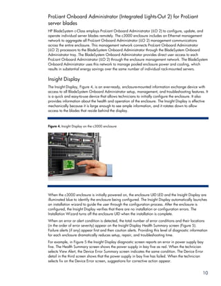 ProLiant Onboard Administrator (Integrated Lights-Out 2) for ProLiant
server blades
HP BladeSystem c-Class employs ProLiant Onboard Administrator (iLO 2) to configure, update, and
operate individual server blades remotely. The c3000 enclosure includes an Ethernet management
network to aggregate all ProLiant Onboard Administrator (iLO 2) management communications
across the entire enclosure. This management network connects ProLiant Onboard Administrator
(iLO 2) processors to the BladeSystem Onboard Administrator through the BladeSystem Onboard
Administrator tray. The BladeSystem Onboard Administrator provides direct user access to each
ProLiant Onboard Administrator (iLO 2) through the enclosure management network. The BladeSystem
Onboard Administrator uses this network to manage pooled enclosure power and cooling, which
results in substantial energy savings over the same number of individual rack-mounted servers.

Insight Display
The Insight Display, Figure 4, is an ever-ready, enclosure-mounted information exchange device with
access to all BladeSystem Onboard Administrator setup, management, and troubleshooting features. It
is a quick and easy-to-use device that allows technicians to initially configure the enclosure. It also
provides information about the health and operation of the enclosure. The Insight Display is effective
mechanically because it is large enough to see ample information, and it rotates down to allow
access to the blades that reside behind the display.



Figure 4. Insight Display on the c3000 enclosure




When the c3000 enclosure is initially powered on, the enclosure UID LED and the Insight Display are
illuminated blue to identify the enclosure being configured. The Insight Display automatically launches
an installation wizard to guide the user through the configuration process. After the enclosure is
configured, the Insight Display verifies that there are no installation or configuration errors. The
Installation Wizard turns off the enclosure UID when the installation is complete.
When an error or alert condition is detected, the total number of error conditions and their locations
(in the order of error severity) appear on the Insight Display Health Summary screen (Figure 5).
Failure alerts (if any) appear first and then caution alerts. Providing this level of diagnostic information
for each enclosure dramatically reduces setup, repair, and troubleshooting time.
For example, in Figure 5 the Insight Display diagnostic screen reports an error in power supply bay
five. The Health Summary screen shows the power supply in bay five as red. When the technician
selects View Alert, the Device Error Summary screen indicates the same condition. The Device Error
detail in the third screen shows that the power supply in bay five has failed. When the technician
selects fix on the Device Error screen, suggestions for corrective action appear.


                                                                                                        10
 