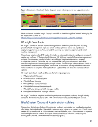 Figure 5. BladeSystem c-Class Insight Display diagnostic screens indicating an error and suggested corrective
action




More information about the Insight Display is available in the technology brief entitled “Managing the
HP BladeSystem c-Class” at
http://h20000.www2.hp.com/bc/docs/support/SupportManual/c00814176/c00814176.pdf.


HP Insight Control suite
HP Insight Control suite delivers essential management for HP BladeSystem lifecycles, including
proactive health management, lights out remote control, optimized power use, rapid server
deployment, performance analysis, vulnerability scanning and patch management, and virtual
machine management.
The software is delivered on DVD media. It includes an integrated installer to rapidly and consistently
deploy and configure HP Systems Insight Manager (HP SIM) and essential infrastructure management
software. The integrated installer includes a wizard-based interface that presents a series of
configuration questions. When the user has answered the configuration questions, each of the
selected components will be deployed in a single process. The HP Insight Software Advisor checks to
ensure that the host central management server meets all installation pre-requites before installation.
When installation is complete, the Insight Software Update Utility will check for available software
updates.
HP Insight Control suite installs and licenses the following components:
• HP Systems Insight Manager
• HP iLO Advanced for BladeSystem
• HP Insight Power Manager
• HP Insight Rapid Deployment Pack
• HP Insight Performance Manager module
• HP Insight Vulnerability and Patch Manager module
• HP Insight Virtual Machine Manager software

HP Insight Control suite integrates with leading enterprise management platforms through industry
standards. It includes one year of 24 x 7 HP Software Technical Support and Update Service.


BladeSystem Onboard Administrator cabling
The standard BladeSystem Onboard Administrator module is pre-installed in a front-loading tray that
also houses the Insight Display. The module contains a serial connector to connect to a PC with a null-
modem RS232 serial cable. A USB connector is also available for future USB connectivity. A separate
rear-loading link module contains RJ-45 ports for enclosure link-up/link-down connectivity and
BladeSystem Onboard Administrator network access (Figure 6).


                                                                                                                11
 