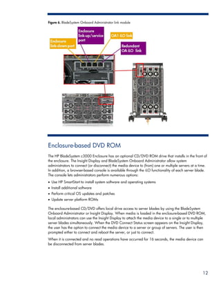 Figure 6. BladeSystem Onboard Administrator link module




Enclosure-based DVD ROM
The HP BladeSystem c3000 Enclosure has an optional CD/DVD ROM drive that installs in the front of
the enclosure. The Insight Display and BladeSystem Onboard Administrator allow system
administrators to connect (or disconnect) the media device to (from) one or multiple servers at a time.
In addition, a browser-based console is available through the iLO functionality of each server blade.
The console lets administrators perform numerous options:
• Use HP SmartStart to install system software and operating systems
• Install additional software
• Perform critical OS updates and patches
• Update server platform ROMs

The enclosure-based CD/DVD offers local drive access to server blades by using the BladeSystem
Onboard Administrator or Insight Display. When media is loaded in the enclosure-based DVD ROM,
local administrators can use the Insight Display to attach the media device to a single or to multiple
server blades simultaneously. When the DVD Connect Status screen appears on the Insight Display,
the user has the option to connect the media device to a server or group of servers. The user is then
prompted either to connect and reboot the server, or just to connect.
When it is connected and no read operations have occurred for 16 seconds, the media device can
be disconnected from server blades.




                                                                                                    12
 