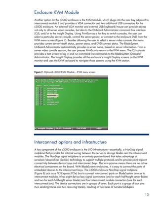 Enclosure KVM Module
Another option for the c3000 enclosure is the KVM Module, which plugs into the rear bay adjacent to
interconnect module 1 and provides a VGA connector and two additional USB connectors for the
c3000 enclosure. An external VGA monitor and external USB keyboard/mouse can provide access
not only to all server video consoles, but also to the Onboard Administrator command line interface
(CLI), and/or to the Insight Display. Using PrintScrn as a hot key to switch consoles, the user can
select a particular server console, control the server power, or connect to the enclosure DVD from the
KVM menu screen (Figure 7). Besides allowing the user to select a server video console, the menu
provides current server health status, power status, and DVD connect status. The BladeSystem
Onboard Administrator automatically provides a server name, based on server information. From a
server video console session, the user presses PrintScrn to return to the KVM menu. The CLI console
provides a text screen to log in and run command-line commands to the BladeSystem Onboard
Administrator. The Insight Display provides all the enclosure’s Insight Display screens on the KVM
monitor and uses the KVM keyboard to navigate those screens using the KVM station.



Figure 7. Optional c3000 KVM Module – KVM menu screen




Interconnect options and infrastructure
A key component of the c3000 enclosure is the I/O infrastructure—essentially, a NonStop signal
midplane that provides the internal wiring between the server or storage blades and the interconnect
modules. The NonStop signal midplane is an entirely passive board that takes advantage of
serializer/deserializer (SerDes) technology to support multiple protocols and to provide point-to-point
connectivity between device bays and interconnect bays. The term passive means there are no active
electrical components on the board. With BladeSystem enclosures, it is easy to connect the ports of
embedded devices to the interconnect bays. The c3000 enclosure NonStop signal midplane
(Figure 8) acts as a PCI Express (PCIe) bus to connect interconnect ports on BladeSystem devices to
interconnect modules. It has eight device bay signal connectors (one for each half-height server blade
and two for each full-height server blade) and four interconnect module connectors (one for each
interconnect bay). The device connections are in groups of lanes. Each port is a group of four pins
(two sending traces and two receiving traces), resulting in two lanes of SerDes full-duplex


                                                                                                    13
 