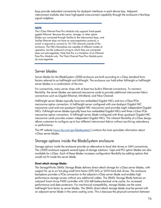 bays provide redundant connectivity for dual-port interfaces in each device bay. Adjacent
interconnect modules also have high-speed cross-connect capability through the enclosure’s NonStop
signal midplane.


NOTE
The c-Class Ethernet Pass-Thru Module only supports fixed speed
gigabit Ethernet. Because the server, storage, or other option
blades are connected through SerDes to the interconnect bays, and
SerDes Ethernet does not have an auto-negotiation protocol, a
switch is required to connect to 10/100 networks outside of the
enclosure. The NICs themselves are capable of different modes of
operation, but the outbound wiring to which they are connected
does not auto-negotiate. Note that this is a limitation of an Ethernet
Pass-Thru Module only. The Fibre Channel Pass-Thru Module ports
do auto-negotiate.




Server blades
Server blades for the BladeSystem c3000 enclosure are built according to c-Class standard form-
factors referred to as half-height and full-height. The enclosure can hold either full-height or half-height
server blades or a combination of the two.
For connectivity, every server ships with at least two built-in Ethernet connections. To maintain
flexibility, the server blades use optional mezzanine cards to provide additional interconnect fabric
connections such as Gigabit Ethernet, InfiniBand, and Fibre Channel.
Half-height server blades typically have two embedded Gigabit NICs and two c-Class PCIe
mezzanine option connectors. A half-height server configured with one dual-port Gigabit NIC
mezzanine card and one quad-port Gigabit NIC mezzanine card provides eight independent Gigabit
NICs. Full-height server blades typically have four embedded Gigabit NICs and three c-Class PCIe
mezzanine option connectors. A full-height server blade configured with three quad-port Gigabit NIC
mezzanine cards provides sixteen independent Gigabit NICs. The inherent flexibility of c-Class design
allows customers to configure up to four different interconnect fabrics without sacrificing redundancy
or performance.
The HP website (www.hp.com/go/bladesystem/) contains the most up-to-date information about
c-Class server blades.

Storage options inside the BladeSystem enclosure
Storage options inside the enclosure provide an alternative to local disk drives or SAN connectivity.
The c3000 enclosure supports several types of storage solutions. Tape and PCI option blades are also
available for c-Class. Each of these blades increases configuration flexibility by adding options that
would not fit inside the server blade.

Direct attach storage blades
The StorageWorks SB40c Storage Blade delivers direct attach storage for c-Class server blades, with
support for up to six hot plug small form factor (SFF) SAS or SATA hard disk drives. The enclosure
backplane provides a PCIe connection to the adjacent c-Class server blade and enables high
performance storage access without any additional cables. The SB40c Storage Blade features an
onboard Smart Array P400 controller with 256 MB battery-backed write cache, for increased
performance and data protection. For mechanical compatibility, storage blades use the same
half-height form factor as server blades. The SB40c direct attach storage blade must be paired with
an adjacent server blade in the same cooling zone. This is because the physical connection between

                                                                                                         16
 