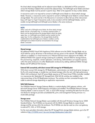 the direct attach storage blade and its adjacent server blade is a dedicated x4 PCIe connection
across the NonStop midplane that connects the adjacent bays. The half-height server blade and direct
attach storage blade must be paired in specific bays. Refer to the appendix for bay number details.
A mezzanine card is not required to connect a half-height server blade to a direct attach storage
blade. However, a mezzanine card is required to connect a full-height server blade to a direct attach
storage blade. The card must be in the Mezzanine 3 connector to allow full use of the interconnect
bays with Type I or Type II mezzanine cards, to be consistent with the half-height blades, and to
enable mixing half-height and full-height server blades in the same enclosure.


NOTE
When used with a full-height server blade, the direct attach storage
blade must be in the bottom bay. To maintain essential airflow, a
blank must be attached above the storage blade to block the empty
upper bay, or a half-height server blade must be inserted into the
upper bay. For this configuration, the storage blade should be
installed before the half-height server blade is installed, and the
half-height server blade should be removed before the storage
blade is removed.



Shared storage
HP LeftHand P4000 Virtual SAN Appliance (VSA) software turns the SB40c Storage Blade into an
iSCSI SAN for use by all servers in the enclosure and any server on the network. HP LeftHand VSA
software is installed in a virtual machine on a VMware ESX host server adjacent to the SB40c. HP
LeftHand P4000 VSA supports storage clustering for scalability, network RAID for storage failover,
thin provisioning, snapshots, remote replication, and cloning. Administrators can expand capacity
within the same enclosure or to other BladeSystem enclosures by adding additional SB40c Storage
Blades and HP LeftHand VSA licenses.

External SAS connectivity with direct connect SAS storage for HP BladeSystem
With direct connect SAS storage for HP BladeSystem, administrators can build local server storage on
the fly with zoned storage, or enable low cost shared storage within the rack with high performance
3Gb/s SAS architecture. Each HP server blade requires an HP Smart Array P700m controller installed
in a mezzanine slot. Redundant HP StorageWorks 3Gb SAS BL switches are installed in the
interconnect bays of the HP BladeSystem enclosure. The switches are then connected through a SAS
cable to external storage depending on application requirements.

NAS/SAN Gateway
The X3800sb Network Storage Gateway Blade is a ready-to-deploy SAN gateway solution, with
Microsoft Storage Server 2008 Enterprise x64 Edition pre-installed. The X3800sb Network Storage
Gateway Blade is used to access FC, SAS, or iSCSI SAN storage, translating file data from the server
into blocks for storage to provide consolidated file, print, and management hosting services in a
cluster-able package.

Storage server
The X1800sb Network Storage Blade is pre-installed with Microsoft Windows Storage Server 2008
Standard Edition. The X1800sb can be paired with the SB40c Storage Blade to create shared
storage and file serving within the enclosure. The X1800sb can also be used as a low cost gateway
to external FC, SAS, or iSCSI storage.
For the most up-to-date information about the HP StorageWorks storage blade solutions, go to the HP
website at http://h18006.www1.hp.com/storage/bladesystem/index.html.


                                                                                                  17
 