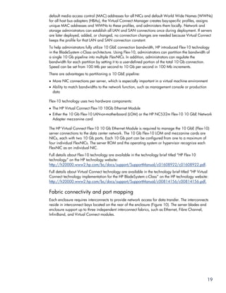 default media access control (MAC) addresses for all NICs and default World Wide Names (WWNs)
for all host bus adapters (HBAs), the Virtual Connect Manager creates bay-specific profiles, assigns
unique MAC addresses and WWNs to these profiles, and administers them locally. Network and
storage administrators can establish all LAN and SAN connections once during deployment. If servers
are later deployed, added, or changed, no connection changes are needed because Virtual Connect
keeps the profile for that LAN and SAN connection constant.
To help administrators fully utilize 10 GbE connection bandwidth, HP introduced Flex-10 technology
in the BladeSystem c-Class architecture. Using Flex-10, administrators can partition the bandwidth of
a single 10 Gb pipeline into multiple FlexNICs. In addition, administrators can regulate the
bandwidth for each partition by setting it to a user-defined portion of the total 10 Gb connection.
Speed can be set from 100 Mb per second to 10 Gb per second in 100 Mb increments.
There are advantages to partitioning a 10 GbE pipeline:
• More NIC connections per server, which is especially important in a virtual machine environment
• Ability to match bandwidths to the network function, such as management console or production
  data

Flex-10 technology uses two hardware components:
• The HP Virtual Connect Flex-10 10Gb Ethernet Module
• Either the 10 Gb Flex-10 LAN-on-motherboard (LOM) or the HP NC532m Flex-10 10 GbE Network
  Adapter mezzanine card

The HP Virtual Connect Flex-10 10 Gb Ethernet Module is required to manage the 10 GbE (Flex-10)
server connections to the data center network. The 10 Gb Flex-10 LOM and mezzanine cards are
NICs, each with two 10 Gb ports. Each 10 Gb port can be configured from one to a maximum of
four individual FlexNICs. The server ROM and the operating system or hypervisor recognize each
FlexNIC as an individual NIC.
Full details about Flex-10 technology are available in the technology brief titled “HP Flex-10
technology” on the HP technology website:
http://h20000.www2.hp.com/bc/docs/support/SupportManual/c01608922/c01608922.pdf.
Full details about Virtual Connect technology are available in the technology brief titled “HP Virtual
Connect technology implementation for the HP BladeSystem c-Class” on the HP technology website:
http://h20000.www2.hp.com/bc/docs/support/SupportManual/c00814156/c00814156.pdf.

Fabric connectivity and port mapping
Each enclosure requires interconnects to provide network access for data transfer. The interconnects
reside in interconnect bays located on the rear of the enclosure (Figure 10). The server blades and
enclosure support up to three independent interconnect fabrics, such as Ethernet, Fibre Channel,
InfiniBand, and Virtual Connect modules.




                                                                                                     19
 