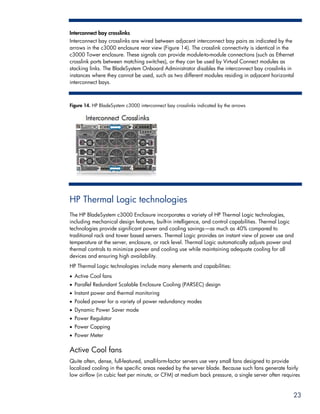 Interconnect bay crosslinks
Interconnect bay crosslinks are wired between adjacent interconnect bay pairs as indicated by the
arrows in the c3000 enclosure rear view (Figure 14). The crosslink connectivity is identical in the
c3000 Tower enclosure. These signals can provide module-to-module connections (such as Ethernet
crosslink ports between matching switches), or they can be used by Virtual Connect modules as
stacking links. The BladeSystem Onboard Administrator disables the interconnect bay crosslinks in
instances where they cannot be used, such as two different modules residing in adjacent horizontal
interconnect bays.



Figure 14. HP BladeSystem c3000 interconnect bay crosslinks indicated by the arrows




HP Thermal Logic technologies
The HP BladeSystem c3000 Enclosure incorporates a variety of HP Thermal Logic technologies,
including mechanical design features, built-in intelligence, and control capabilities. Thermal Logic
technologies provide significant power and cooling savings—as much as 40% compared to
traditional rack and tower based servers. Thermal Logic provides an instant view of power use and
temperature at the server, enclosure, or rack level. Thermal Logic automatically adjusts power and
thermal controls to minimize power and cooling use while maintaining adequate cooling for all
devices and ensuring high availability.
HP Thermal Logic technologies include many elements and capabilities:
• Active Cool fans
• Parallel Redundant Scalable Enclosure Cooling (PARSEC) design
• Instant power and thermal monitoring
• Pooled power for a variety of power redundancy modes
• Dynamic Power Saver mode
• Power Regulator
• Power Capping
• Power Meter

Active Cool fans
Quite often, dense, full-featured, small-form-factor servers use very small fans designed to provide
localized cooling in the specific areas needed by the server blade. Because such fans generate fairly
low airflow (in cubic feet per minute, or CFM) at medium back pressure, a single server often requires


                                                                                                   23
 