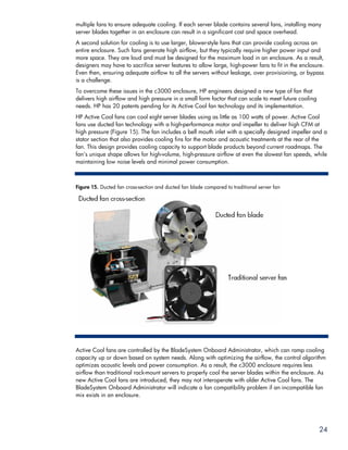 multiple fans to ensure adequate cooling. If each server blade contains several fans, installing many
server blades together in an enclosure can result in a significant cost and space overhead.
A second solution for cooling is to use larger, blower-style fans that can provide cooling across an
entire enclosure. Such fans generate high airflow, but they typically require higher power input and
more space. They are loud and must be designed for the maximum load in an enclosure. As a result,
designers may have to sacrifice server features to allow large, high-power fans to fit in the enclosure.
Even then, ensuring adequate airflow to all the servers without leakage, over provisioning, or bypass
is a challenge.
To overcome these issues in the c3000 enclosure, HP engineers designed a new type of fan that
delivers high airflow and high pressure in a small form factor that can scale to meet future cooling
needs. HP has 20 patents pending for its Active Cool fan technology and its implementation.
HP Active Cool fans can cool eight server blades using as little as 100 watts of power. Active Cool
fans use ducted fan technology with a high-performance motor and impeller to deliver high CFM at
high pressure (Figure 15). The fan includes a bell mouth inlet with a specially designed impeller and a
stator section that also provides cooling fins for the motor and acoustic treatments at the rear of the
fan. This design provides cooling capacity to support blade products beyond current roadmaps. The
fan’s unique shape allows for high-volume, high-pressure airflow at even the slowest fan speeds, while
maintaining low noise levels and minimal power consumption.



Figure 15. Ducted fan cross-section and ducted fan blade compared to traditional server fan




Active Cool fans are controlled by the BladeSystem Onboard Administrator, which can ramp cooling
capacity up or down based on system needs. Along with optimizing the airflow, the control algorithm
optimizes acoustic levels and power consumption. As a result, the c3000 enclosure requires less
airflow than traditional rack-mount servers to properly cool the server blades within the enclosure. As
new Active Cool fans are introduced, they may not interoperate with older Active Cool fans. The
BladeSystem Onboard Administrator will indicate a fan compatibility problem if an incompatible fan
mix exists in an enclosure.




                                                                                                       24
 