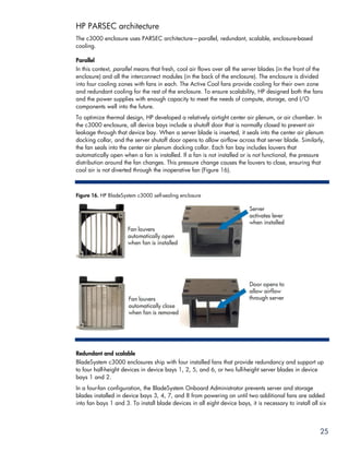 HP PARSEC architecture
The c3000 enclosure uses PARSEC architecture—parallel, redundant, scalable, enclosure-based
cooling.

Parallel
In this context, parallel means that fresh, cool air flows over all the server blades (in the front of the
enclosure) and all the interconnect modules (in the back of the enclosure). The enclosure is divided
into four cooling zones with fans in each. The Active Cool fans provide cooling for their own zone
and redundant cooling for the rest of the enclosure. To ensure scalability, HP designed both the fans
and the power supplies with enough capacity to meet the needs of compute, storage, and I/O
components well into the future.
To optimize thermal design, HP developed a relatively airtight center air plenum, or air chamber. In
the c3000 enclosure, all device bays include a shutoff door that is normally closed to prevent air
leakage through that device bay. When a server blade is inserted, it seals into the center air plenum
docking collar, and the server shutoff door opens to allow airflow across that server blade. Similarly,
the fan seals into the center air plenum docking collar. Each fan bay includes louvers that
automatically open when a fan is installed. If a fan is not installed or is not functional, the pressure
distribution around the fan changes. This pressure change causes the louvers to close, ensuring that
cool air is not diverted through the inoperative fan (Figure 16).



Figure 16. HP BladeSystem c3000 self-sealing enclosure




Redundant and scalable
BladeSystem c3000 enclosures ship with four installed fans that provide redundancy and support up
to four half-height devices in device bays 1, 2, 5, and 6, or two full-height server blades in device
bays 1 and 2.
In a four-fan configuration, the BladeSystem Onboard Administrator prevents server and storage
blades installed in device bays 3, 4, 7, and 8 from powering on until two additional fans are added
into fan bays 1 and 3. To install blade devices in all eight device bays, it is necessary to install all six




                                                                                                         25
 