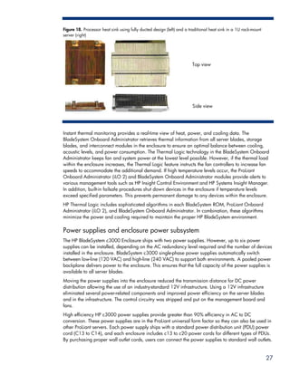 Figure 18. Processor heat sink using fully ducted design (left) and a traditional heat sink in a 1U rack-mount
server (right)




                                                                       Top view




                                                                       Side view




Instant thermal monitoring provides a real-time view of heat, power, and cooling data. The
BladeSystem Onboard Administrator retrieves thermal information from all server blades, storage
blades, and interconnect modules in the enclosure to ensure an optimal balance between cooling,
acoustic levels, and power consumption. The Thermal Logic technology in the BladeSystem Onboard
Administrator keeps fan and system power at the lowest level possible. However, if the thermal load
within the enclosure increases, the Thermal Logic feature instructs the fan controllers to increase fan
speeds to accommodate the additional demand. If high temperature levels occur, the ProLiant
Onboard Administrator (iLO 2) and BladeSystem Onboard Administrator modules provide alerts to
various management tools such as HP Insight Control Environment and HP Systems Insight Manager.
In addition, built-in failsafe procedures shut down devices in the enclosure if temperature levels
exceed specified parameters. This prevents permanent damage to any devices within the enclosure.
HP Thermal Logic includes sophisticated algorithms in each BladeSystem ROM, ProLiant Onboard
Administrator (iLO 2), and BladeSystem Onboard Administrator. In combination, these algorithms
minimize the power and cooling required to maintain the proper HP BladeSystem environment.

Power supplies and enclosure power subsystem
The HP BladeSystem c3000 Enclosure ships with two power supplies. However, up to six power
supplies can be installed, depending on the AC redundancy level required and the number of devices
installed in the enclosure. BladeSystem c3000 single-phase power supplies automatically switch
between low-line (120 VAC) and high-line (240 VAC) to support both environments. A pooled power
backplane delivers power to the enclosure. This ensures that the full capacity of the power supplies is
available to all server blades.
Moving the power supplies into the enclosure reduced the transmission distance for DC power
distribution allowing the use of an industry-standard 12V infrastructure. Using a 12V infrastructure
eliminated several power-related components and improved power efficiency on the server blades
and in the infrastructure. The control circuitry was stripped and put on the management board and
fans.
High efficiency HP c3000 power supplies provide greater than 90% efficiency in AC to DC
conversion. These power supplies are in the ProLiant universal form factor so they can also be used in
other ProLiant servers. Each power supply ships with a standard power distribution unit (PDU) power
cord (C13 to C14), and each enclosure includes c13 to c20 power cords for different types of PDUs.
By purchasing proper wall outlet cords, users can connect the power supplies to standard wall outlets.


                                                                                                                 27
 