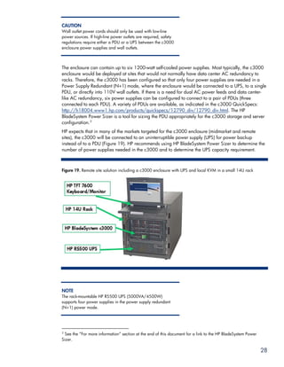 CAUTION
Wall outlet power cords should only be used with low-line
power sources. If high-line power outlets are required, safety
regulations require either a PDU or a UPS between the c3000
enclosure power supplies and wall outlets.



The enclosure can contain up to six 1200-watt self-cooled power supplies. Most typically, the c3000
enclosure would be deployed at sites that would not normally have data center AC redundancy to
racks. Therefore, the c3000 has been configured so that only four power supplies are needed in a
Power Supply Redundant (N+1) mode, where the enclosure would be connected to a UPS, to a single
PDU, or directly into 110V wall outlets. If there is a need for dual AC power feeds and data center-
like AC redundancy, six power supplies can be configured to connect to a pair of PDUs (three
connected to each PDU). A variety of PDUs are available, as indicated in the c3000 QuickSpecs:
http://h18004.www1.hp.com/products/quickspecs/12790_div/12790_div.html. The HP
BladeSystem Power Sizer is a tool for sizing the PDU appropriately for the c3000 storage and server
configuration. 3
HP expects that in many of the markets targeted for the c3000 enclosure (midmarket and remote
sites), the c3000 will be connected to an uninterruptible power supply (UPS) for power backup
instead of to a PDU (Figure 19). HP recommends using HP BladeSystem Power Sizer to determine the
number of power supplies needed in the c3000 and to determine the UPS capacity requirement.



Figure 19. Remote site solution including a c3000 enclosure with UPS and local KVM in a small 14U rack




NOTE
The rack-mountable HP R5500 UPS (5000VA/4500W)
supports four power supplies in the power supply redundant
(N+1) power mode.




3
 See the “For more information” section at the end of this document for a link to the HP BladeSystem Power
Sizer.

                                                                                                             28
 