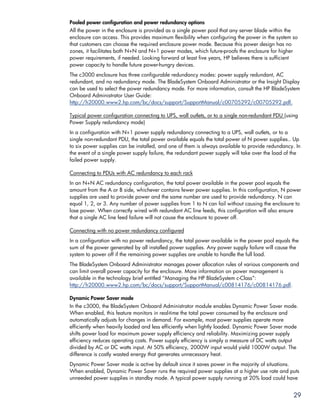 Pooled power configuration and power redundancy options
All the power in the enclosure is provided as a single power pool that any server blade within the
enclosure can access. This provides maximum flexibility when configuring the power in the system so
that customers can choose the required enclosure power mode. Because this power design has no
zones, it facilitates both N+N and N+1 power modes, which future-proofs the enclosure for higher
power requirements, if needed. Looking forward at least five years, HP believes there is sufficient
power capacity to handle future power-hungry devices.
The c3000 enclosure has three configurable redundancy modes: power supply redundant, AC
redundant, and no redundancy mode. The BladeSystem Onboard Administrator or the Insight Display
can be used to select the power redundancy mode. For more information, consult the HP BladeSystem
Onboard Administrator User Guide:
http://h20000.www2.hp.com/bc/docs/support/SupportManual/c00705292/c00705292.pdf.

Typical power configuration connecting to UPS, wall outlets, or to a single non-redundant PDU (using
Power Supply redundancy mode)
In a configuration with N+1 power supply redundancy connecting to a UPS, wall outlets, or to a
single non-redundant PDU, the total power available equals the total power of N power supplies.. Up
to six power supplies can be installed, and one of them is always available to provide redundancy. In
the event of a single power supply failure, the redundant power supply will take over the load of the
failed power supply.

Connecting to PDUs with AC redundancy to each rack
In an N+N AC redundancy configuration, the total power available in the power pool equals the
amount from the A or B side, whichever contains fewer power supplies. In this configuration, N power
supplies are used to provide power and the same number are used to provide redundancy. N can
equal 1, 2, or 3. Any number of power supplies from 1 to N can fail without causing the enclosure to
lose power. When correctly wired with redundant AC line feeds, this configuration will also ensure
that a single AC line feed failure will not cause the enclosure to power off.

Connecting with no power redundancy configured
In a configuration with no power redundancy, the total power available in the power pool equals the
sum of the power generated by all installed power supplies. Any power supply failure will cause the
system to power off if the remaining power supplies are unable to handle the full load.
The BladeSystem Onboard Administrator manages power allocation rules of various components and
can limit overall power capacity for the enclosure. More information on power management is
available in the technology brief entitled “Managing the HP BladeSystem c-Class”:
http://h20000.www2.hp.com/bc/docs/support/SupportManual/c00814176/c00814176.pdf.

Dynamic Power Saver mode
In the c3000, the BladeSystem Onboard Administrator module enables Dynamic Power Saver mode.
When enabled, this feature monitors in real-time the total power consumed by the enclosure and
automatically adjusts for changes in demand. For example, most power supplies operate more
efficiently when heavily loaded and less efficiently when lightly loaded. Dynamic Power Saver mode
shifts power load for maximum power supply efficiency and reliability. Maximizing power supply
efficiency reduces operating costs. Power supply efficiency is simply a measure of DC watts output
divided by AC or DC watts input. At 50% efficiency, 2000W input would yield 1000W output. The
difference is costly wasted energy that generates unnecessary heat.
Dynamic Power Saver mode is active by default since it saves power in the majority of situations.
When enabled, Dynamic Power Saver runs the required power supplies at a higher use rate and puts
unneeded power supplies in standby mode. A typical power supply running at 20% load could have


                                                                                                  29
 