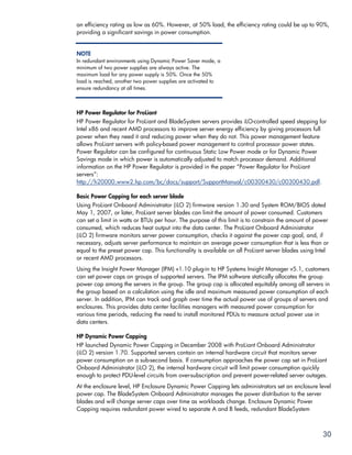 an efficiency rating as low as 60%. However, at 50% load, the efficiency rating could be up to 90%,
providing a significant savings in power consumption.


NOTE
In redundant environments using Dynamic Power Saver mode, a
minimum of two power supplies are always active. The
maximum load for any power supply is 50%. Once the 50%
load is reached, another two power supplies are activated to
ensure redundancy at all times.



HP Power Regulator for ProLiant
HP Power Regulator for ProLiant and BladeSystem servers provides iLO-controlled speed stepping for
Intel x86 and recent AMD processors to improve server energy efficiency by giving processors full
power when they need it and reducing power when they do not. This power management feature
allows ProLiant servers with policy-based power management to control processor power states.
Power Regulator can be configured for continuous Static Low Power mode or for Dynamic Power
Savings mode in which power is automatically adjusted to match processor demand. Additional
information on the HP Power Regulator is provided in the paper “Power Regulator for ProLiant
servers”:
http://h20000.www2.hp.com/bc/docs/support/SupportManual/c00300430/c00300430.pdf.

Basic Power Capping for each server blade
Using ProLiant Onboard Administrator (iLO 2) firmware version 1.30 and System ROM/BIOS dated
May 1, 2007, or later, ProLiant server blades can limit the amount of power consumed. Customers
can set a limit in watts or BTUs per hour. The purpose of this limit is to constrain the amount of power
consumed, which reduces heat output into the data center. The ProLiant Onboard Administrator
(iLO 2) firmware monitors server power consumption, checks it against the power cap goal, and, if
necessary, adjusts server performance to maintain an average power consumption that is less than or
equal to the preset power cap. This functionality is available on all ProLiant server blades using Intel
or recent AMD processors.
Using the Insight Power Manager (IPM) v1.10 plug-in to HP Systems Insight Manager v5.1, customers
can set power caps on groups of supported servers. The IPM software statically allocates the group
power cap among the servers in the group. The group cap is allocated equitably among all servers in
the group based on a calculation using the idle and maximum measured power consumption of each
server. In addition, IPM can track and graph over time the actual power use of groups of servers and
enclosures. This provides data center facilities managers with measured power consumption for
various time periods, reducing the need to install monitored PDUs to measure actual power use in
data centers.

HP Dynamic Power Capping
HP launched Dynamic Power Capping in December 2008 with ProLiant Onboard Administrator
(iLO 2) version 1.70. Supported servers contain an internal hardware circuit that monitors server
power consumption on a sub-second basis. If consumption approaches the power cap set in ProLiant
Onboard Administrator (iLO 2), the internal hardware circuit will limit power consumption quickly
enough to protect PDU-level circuits from over-subscription and prevent power-related server outages.
At the enclosure level, HP Enclosure Dynamic Power Capping lets administrators set an enclosure level
power cap. The BladeSystem Onboard Administrator manages the power distribution to the server
blades and will change server caps over time as workloads change. Enclosure Dynamic Power
Capping requires redundant power wired to separate A and B feeds, redundant BladeSystem



                                                                                                     30
 
