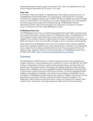 Onboard Administrator modules using firmware version 2.30 or later, and supported servers using
ProLiant Onboard Administrator (iLO 2) version 1.70 or later.

Power meter
In HP ProLiant c-Class server blades, an integrated power meter analyzes actual server power use.
The BladeSystem Onboard Administrator can access the power meter through iLO 2 or through
external power management software such as HP IPM. IPM also consolidates power data for multiple
servers to a central location. This information can be used to charge business units or third parties for
the actual energy costs associated with workload processing. The BladeSystem Onboard
Administrator provides instant and time-averaged views of the power consumption of individual
servers or of all servers within the c-Class BladeSystem enclosure.

HP BladeSystem Power Sizer
The HP BladeSystem Power Sizer is a tool that assists facilities teams and IT staff in sizing their power
and cooling infrastructures to meet the needs of an HP BladeSystem solution. The BladeSystem Power
Sizer is based on actual component-level power measurements of a system stressed to maximum
capability. The sizer allows customers to select the type and number of components within each server
blade and enclosure so they can see the effect of changes on power consumption and heat loading.
Values obtained from the BladeSystem Power Sizer tool are based on heavy enterprise application
loads and are intended as guidelines only. Actual measured power consumption may be significantly
lower or higher than the numbers provided by the Power Sizer. Power consumption will vary with
application type, application utilization, and ambient temperature. The BladeSystem Power Sizer is
available at this website: http://www.hp.com/go/bladesystem/powercalculator.


Summary
The HP BladeSystem c3000 Enclosure is a modular computing architecture that consolidates and
simplifies infrastructure, reduces operational cost, and delivers IT services more effectively. The c3000
enclosure is designed for remote sites, small and medium-sized businesses, and data centers with
special power and cooling constraints. Thermal Logic technologies provide the mechanical design
features, built-in intelligence, and control capabilities throughout the BladeSystem c-Class that enable
IT administrators to optimize the power and thermal environments. The shared, high-speed NonStop
midplane and pooled-power backplane in the enclosure accommodate new bandwidths and new
technologies. The BladeSystem Onboard Administrator supplies an intelligent infrastructure to provide
essential power and cooling information and help automate infrastructure management. The
BladeSystem c3000 enclosure provides all the power, cooling, and infrastructure to support c-Class
modular servers, interconnects, and storage components, today and for the next several years.




                                                                                                      31
 