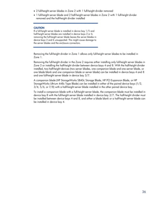 • 2 full-height server blades in Zone 2 with 1 full-height divider removed
• 1 full-height server blade and 2 half-height server blades in Zone 2 with 1 full-height divider
  removed and the half-height divider installed


CAUTION
If a full-height server blade is installed in device bay 1/5 and
half-height server blades are installed in device bays 2 or 6,
removing the full-height server blade leaves the server blades in
device bays 2 and 6 unsupported. This might cause damage to
the server blades and the enclosure connectors.



Removing the full-height divider in Zone 1 allows only full-height server blades to be installed in
Zone 1.
Removing the full-height divider in the Zone 2 requires either installing only full-height server blades in
Zone 2 or installing the half-height divider between device bays 4 and 8. With the half-height divider
installed, two half-height devices (two server blades, one companion blade and one server blade, or
one blade blank and one companion blade or server blade) can be installed in device bays 4 and 8
and one full-height server blade in device bay 3/7.
A companion blade (HP StorageWorks SB40c Storage Blade, HP PCI Expansion Blade, or HP
StorageWorks Ultrium 448c Tape Blade) can be installed in either of the paired device bays (1/2,
3/4, 5/6, or 7/8) with a half-height server blade installed in the other paired device bay.
To install a companion blade with a full-height server blade, the companion blade must be installed in
device bay 8 with the full-height server blade installed in device bay 3/7. The half-height divider must
be installed between device bays 4 and 8, and either a blade blank or a half-height server blade can
be installed in device bay 4.




                                                                                                        36
 