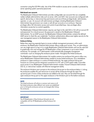 connection using the LCD PIN code. Use of the KVM module to access server consoles is protected by
server operating system username/passwords.

Role-based user accounts
The BladeSystem Onboard Administrator provides configurable user accounts that can completely
isolate multiple administrative roles such as server, LAN, and SAN. User accounts are configured with
specific device bay or interconnect bay permissions and one of three privilege levels: administrator,
operator, or user. An account with administrator privileges including BladeSystem Onboard
Administrator bay permission can create or edit all user accounts on an enclosure. Operator
privileges allow full information access and control of permitted bays. User privileges allow
information access but no control capability.
The BladeSystem Onboard Administrator requires user login to the web GUI or CLI with an account ID
and password. For a local account, the password is stored on the BladeSystem Onboard
Administrator. For an LDAP account, the BladeSystem Onboard Administrator contacts the defined
LDAP server to check the user credentials. Two-factor authentication allows even tighter security for the
user management session to the BladeSystem Onboard Administrator.
Enclosure linking
Rather than requiring separate logins to access multiple management processors within each
enclosure, the BladeSystem Onboard Administrator allows single point access. Thus, an administrator
can use single sign-on to log in to a single BladeSystem Onboard Administrator and use the web GUI
to graphically view and manage the HP BladeSystem c-Class components in up to seven linked
enclosures. For example, an IT administrator could automatically propagate management
commands—such as changing the enclosure power mode—throughout the linked enclosures.
The BladeSystem Onboard Administrator link module contains two enclosure link ports to allow any
active BladeSystem Onboard Administrator module to access linked enclosures. On a standalone
enclosure or upper enclosure in a series of linked enclosures, the upper enclosure link-up port
functions as a service port for temporary connection to a PC with a CAT5 patch cable. It provides
quick access to any BladeSystem Onboard Administrator module, ProLiant Onboard Administrator
(iLO 2), or interconnect module with Ethernet management ability.
The enclosure link-down port connects to the enclosure link-up port on the enclosure below it. Linking
the enclosures enables the rack technician to access all the enclosures through the open link-
up/service port. If more c-Class enclosures are added to the rack, they can be linked through the
open enclosure link-up port on the upper enclosure or the link-down port on the bottom enclosure.


NOTE
The linked enclosures will enforce a common rack name on all
the linked enclosures unless different rack names are established
prior to linking the enclosures and are not changed after linking
the enclosures.




IMPORTANT
The HP BladeSystem c-Class Enclosure link ports are not
compatible with the HP BladeSystem p-Class Enclosure link
ports.




                                                                                                         9
 