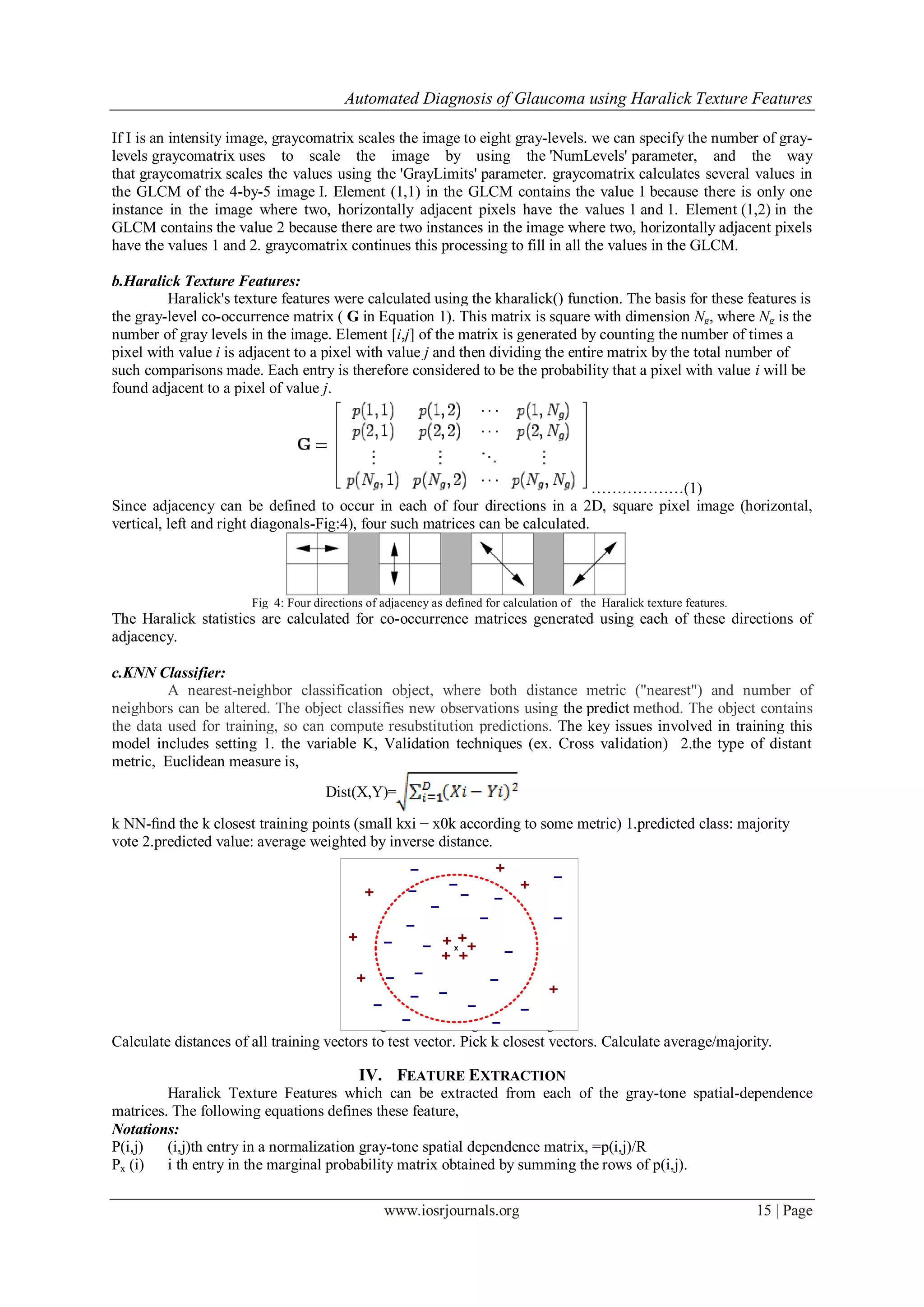 Automated Diagnosis of Glaucoma using Haralick Texture Features
www.iosrjournals.org 15 | Page
If I is an intensity image, graycomatrix scales the image to eight gray-levels. we can specify the number of gray-
levels graycomatrix uses to scale the image by using the 'NumLevels' parameter, and the way
that graycomatrix scales the values using the 'GrayLimits' parameter. graycomatrix calculates several values in
the GLCM of the 4-by-5 image I. Element (1,1) in the GLCM contains the value 1 because there is only one
instance in the image where two, horizontally adjacent pixels have the values 1 and 1. Element (1,2) in the
GLCM contains the value 2 because there are two instances in the image where two, horizontally adjacent pixels
have the values 1 and 2. graycomatrix continues this processing to fill in all the values in the GLCM.
b.Haralick Texture Features:
Haralick's texture features were calculated using the kharalick() function. The basis for these features is
the gray-level co-occurrence matrix ( G in Equation 1). This matrix is square with dimension Ng, where Ng is the
number of gray levels in the image. Element [i,j] of the matrix is generated by counting the number of times a
pixel with value i is adjacent to a pixel with value j and then dividing the entire matrix by the total number of
such comparisons made. Each entry is therefore considered to be the probability that a pixel with value i will be
found adjacent to a pixel of value j.
………………(1)
Since adjacency can be defined to occur in each of four directions in a 2D, square pixel image (horizontal,
vertical, left and right diagonals-Fig:4), four such matrices can be calculated.
Fig 4: Four directions of adjacency as defined for calculation of the Haralick texture features.
The Haralick statistics are calculated for co-occurrence matrices generated using each of these directions of
adjacency.
c.KNN Classifier:
A nearest-neighbor classification object, where both distance metric ("nearest") and number of
neighbors can be altered. The object classifies new observations using the predict method. The object contains
the data used for training, so can compute resubstitution predictions. The key issues involved in training this
model includes setting 1. the variable K, Validation techniques (ex. Cross validation) 2.the type of distant
metric, Euclidean measure is,
Dist(X,Y)=
k NN-ﬁnd the k closest training points (small kxi − x0k according to some metric) 1.predicted class: majority
vote 2.predicted value: average weighted by inverse distance.
Fig 5:K-Nearest Neighbor Searching
Calculate distances of all training vectors to test vector. Pick k closest vectors. Calculate average/majority.
IV. FEATURE EXTRACTION
Haralick Texture Features which can be extracted from each of the gray-tone spatial-dependence
matrices. The following equations defines these feature,
Notations:
P(i,j) (i,j)th entry in a normalization gray-tone spatial dependence matrix, =p(i,j)/R
Px (i) i th entry in the marginal probability matrix obtained by summing the rows of p(i,j).
X
 