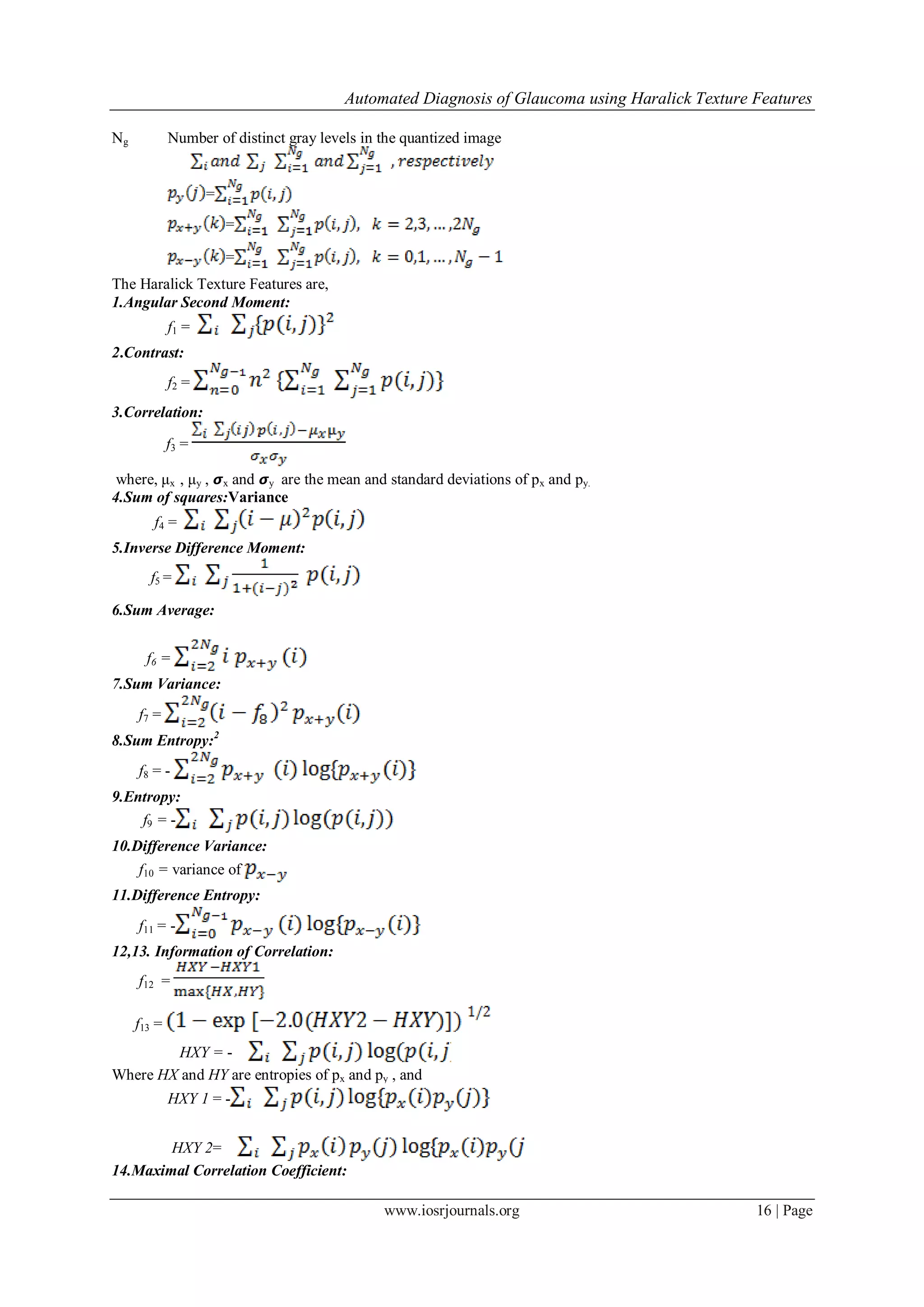 Automated Diagnosis of Glaucoma using Haralick Texture Features
www.iosrjournals.org 16 | Page
Ng Number of distinct gray levels in the quantized image
=
=
=
The Haralick Texture Features are,
1.Angular Second Moment:
f1 =
2.Contrast:
f2 =
3.Correlation:
f3 =
where, μx , μy , 𝞼x and 𝞼y are the mean and standard deviations of px and py.
4.Sum of squares:Variance
f4 =
5.Inverse Difference Moment:
f5 =
6.Sum Average:
f6 =
7.Sum Variance:
f7 =
8.Sum Entropy:2
f8 = -
9.Entropy:
f9 = -
10.Difference Variance:
f10 = variance of
11.Difference Entropy:
f11 = -
12,13. Information of Correlation:
f12 =
f13 =
HXY = -
Where HX and HY are entropies of px and py , and
HXY 1 = -
HXY 2=
14.Maximal Correlation Coefficient:
 