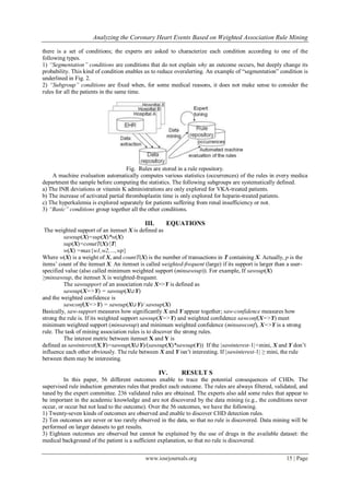 Analyzing the Coronary Heart Events Based on Weighted Association Rule Mining
www.iosrjournals.org 15 | Page
there is a set of conditions; the experts are asked to characterize each condition according to one of the
following types.
1) ―Segmentation‖ conditions are conditions that do not explain why an outcome occurs, but deeply change its
probability. This kind of condition enables us to reduce overalerting. An example of ―segmentation‖ condition is
underlined in Fig. 2.
2) ―Subgroup‖ conditions are fixed when, for some medical reasons, it does not make sense to consider the
rules for all the patients in the same time.
Fig. Rules are stored in a rule repository.
A machine evaluation automatically computes various statistics (occurrences) of the rules in every medica
department the sample before computing the statistics. The following subgroups are systematically defined.
a) The INR deviations or vitamin K administrations are only explored for VKA-treated patients.
b) The increase of activated partial thromboplastin time is only explored for heparin-treated patients.
c) The hyperkalemia is explored separately for patients suffering from renal insufficiency or not.
3) ―Basic‖ conditions group together all the other conditions.
III. EQUATIONS
The weighted support of an itemset X is defined as
sawsup(X)=sup(X)*w(X)
sup(X)=conutT(X)/|T|
w(X) =max{w1,w2,…,wp}
Where w(X) is a weight of X, and countT(X) is the number of transactions in T containing X. Actually, p is the
items’ count of the itemset X. An itemset is called weighted-frequent (large) if its support is larger than a user-
specified value (also called minimum weighted support (minsawsup)). For example, If sawsup(X)
≥minsawsup, the itemset X is weighted-frequent.
The sawsupport of an association rule X=>Y is defined as
sawsup(X=>Y) = sawsup(X∪Y)
and the weighted confidence is
sawconf(X=>Y) = sawsup(X∪Y)/ sawsup(X)
Basically, saw-support measures how significantly X and Y appear together; saw-confidence measures how
strong the rule is. If its weighted support sawsup(X=>Y) and weighted confidence sawconf(X=>Y) meet
minimum weighted support (minsawsup) and minimum weighted confidence (minsawconf), X=>Y is a strong
rule. The task of mining association rules is to discover the strong rules.
The interest metric between itemset X and Y is
defined as sawinterest(X,Y)=sawsup(X∪Y)/(sawsup(X)*sawsup(Y)) If the |sawinterest-1|<mini, X and Y don’t
influence each other obviously. The rule between X and Y isn’t interesting. If |sawinterest-1| ≥ mini, the rule
between them may be interesting.
IV. RESULT S
In this paper, 56 different outcomes enable to trace the potential consequences of CHDs. The
supervised rule induction generates rules that predict each outcome. The rules are always filtered, validated, and
tuned by the expert committee. 236 validated rules are obtained. The experts also add some rules that appear to
be important in the academic knowledge and are not discovered by the data mining (e.g., the conditions never
occur, or occur but not lead to the outcome). Over the 56 outcomes, we have the following.
1) Twenty-seven kinds of outcomes are observed and enable to discover CHD detection rules.
2) Ten outcomes are never or too rarely observed in the data, so that no rule is discovered. Data mining will be
performed on larger datasets to get results.
3) Eighteen outcomes are observed but cannot be explained by the use of drugs in the available dataset: the
medical background of the patient is a sufficient explanation, so that no rule is discovered.
 