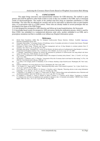 Analyzing the Coronary Heart Events Based on Weighted Association Rule Mining
www.iosrjournals.org 16 | Page
V. CONCLUSION
This paper brings innovative and semiautomated solutions for CHD detection. The method is quite
generic and could be applied to other kinds of data as soon as they are available in the EHR, such as structured
results of electrocardiograms. The results of the method used here bring an important contribution to CHD
knowledge. The rules that are obtained are versatile and can be used either as detection rules on past hospital
stays, or as prevention rules in a CDSS context. Those rules are already loaded in several prototypes that are
developed in the frame of the PSIP Project.
1) A tool designed for retrospective ADE detection and follow-up in past hospitalizations: the Scorecards
2) A knowledge-based system for prospective ADE prevention during the medication process, which is used by
three CDSS: one embedded in a computerized physician order entry, another embedded in an EHR, and a
prescription simulation tool that is available even without any Hospital information system.
References
[1] British Heart Foundation. (2008, Mar. 8). European Cardiovascular Disease Statistics. [Online]. Available: http://www.
heartstats.org/datapage.asp?id=7683
[2] Euroaspire study group, ―A European Society of Cardiology survey of secondary prevention of coronary heart disease: Principal
results,‖ Eur. Heart J., vol. 18, pp. 1569–1582, 1997.
[3] Euroaspire II Study Group, ―Lifestyle and risk factor management and use of drug therapies in coronary patients from 15
countries,‖ Eur. Heart J., vol. 22, pp. 554–572, 2002.
[4] Euroaspire stusy group, ―Euroaspire III: A survey on the lifestyle, risk factors and use of cardioprotective drug therapies in coronary
patients from 22 European countries,‖ Eur. J. Cardiovasc. Prev. Rehabil., vol. 16, no. 2, pp. 121–137, 2009.
[5] T. Marshall, ―Identification of patients for clinical risk assessment by prediction of cardiovascular risk using default risk factor
values,‖ Br. Med. Assoc. Public Health, vol. 8, p. 25, 2008.
[6] W. B. Kannel, ―Contributions of the Framingham Study to the conquest of coronary artery disease,‖ Amer. J. Cardiol., vol. 62, pp.
1109–1112, 1988.
[7] M. Karaolis, J. A.Moutiris, and C. S. Pattichis, ―Assessment of the risk of coronary heart event based on data mining,‖ in Proc. 8th
IEEE Int. Conf. Bioinformatics Bioeng., 2008, pp. 1–5.
[8] L. T. Kohn, J. M. Corrigan, and M. S. Donaldson, To Err Is Human: Building a Safer Health System. Washington, DC: Natl. Acad.,
1999.
[9] Institute of Medicine, Preventing Medication Errors. Washington, DC: Natl. Acad., 2007.
[10] T. K. Gandhi, D. L. Seger, and D. W. Bates, ―Identifying drug safety issues: From research to practice,‖ Int. J. Qual. Health Care,
vol. 12, no. 1, pp. 69–76, Feb. 2000.
[11] D. W. Bates, R. S. Evans, H. Murff, P. D. Stetson, L. Pizziferri, and G. Hripcsak, ―Detecting adverse events using information
technology,‖ J. Am. Med. Inf., vol. 10, no. 2, pp. 115–128, Mar./Apr. 2003.
[12] T. Morimoto, T. K. Gandhi, A. C. Seger, T. C. Hsieh, and D. W. Bates, ―Adverse drug events and medication errors: Detection and
classification methods,‖ Qual. Saf. Health Care, vol. 13, no. 4, pp. 306–314, Aug. 2004.
[13] R. Amalberti, C. Gremion, Y. Auroy, P. Michel, R. Salmi, P. Parneix, J. L. Quenon, and B. Hubert, ―Typologie et m´ethode
d’´evaluation des syst`emes de signalement des accidents m´edicaux et des ´ev´enements ind´esirables,‖ DRESS, Paris, France,
Report, 2006. Inf. Assoc., vol. 12, no. 4, pp. 448–457, Jul./Aug. 2005.
 