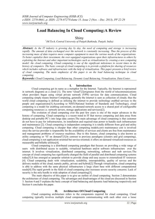 IOSR Journal of Computer Engineering (IOSR-JCE)
e-ISSN: 2278-0661, p- ISSN: 2278-8727Volume 15, Issue 2 (Nov. - Dec. 2013), PP 22-29
www.iosrjournals.org
www.iosrjournals.org 22 | Page
Load Balancing In Cloud Computing:A Review
Shiny
1
(M.Tech, Central University of Punjab,Bathinda, Punjab, India)
Abstract: As the IT industry is growing day by day, the need of computing and storage is increasing
rapidly. The amount of data exchanged over the network is constantly increasing. Thus the process of this
increasing mass of data requires more computer equipment to meet the various needs of the organizations.
To better capitalize their investment, the over-equipped organizations open their infrastructures to others by
exploiting the Internet and other important technologies such as virtualization by creating a new computing
model: the cloud computing. Cloud computing is one of the significant milestones in recent times in the
history of computers. The basic concept of cloud computing is to provide a platform for sharing of resources
which includes software and infrastructure with the help of virtualization. This paper presents a brief review
of cloud computing. The main emphasize of this paper is on the load balancing technique in cloud
computing.
Keywords: Cloud Computing, Load Balancing, Dynamic Load Balancing, Virtualization, Data Center.
I. Introduction
Cloud computing get its name as a metaphor for the Internet. Typically, the Internet is represented
in network diagrams as a cloud [1]. The term “cloud”[2]originates from the world of telecommunications
when providers began using virtual private network (VPN) services for data communications. Cloud
computing simply means Internet Computing, generally the internet is seen as collection of clouds; thus the
world cloud computing is defined as utilizing the internet to provide technology enabled services to the
people and organizations[3].According to NIST(National Institute of Standards and Technology), cloud
computing is a model for enabling convenient, on-demand network access to a shared pool of configurable
computing resources i.e. network servers, storage applications and services)[2].
The evolution of cloud computing over the past few years is one of the major advances in the
history of computing. Cloud computing is a recent trend in IT that moves computing and data away from
desktop and portable PC’s into large data centers.The main advantage of cloud computing is that customer
do not have to pay for infrastructures, its installation and required man power to handle such infrastructure
and maintenance [2]. Cloud computing is independent computing it is totally different from grid and utility
computing. Cloud computing is cheaper than other computing models;zero maintenance cost is involved
since the service provider is responsible for the availability of services and clients are free from maintenance
and management problems of resource machines. Due to this feature, cloud computing is also known as
utility computing or “IT on demand”[3].In contrast to previous paradigms (clusters and grid computing),
cloud computing is not application-oriented but service-oriented; it offers on-demand virtualized resources as
measurable and billable utilities[4].
Cloud computing is a distributed computing paradigm that focuses on providing a wide range of
users with distributed access to scalable, virtualized hardware and/or software infrastructure over the
internet. It involves virtualization, distributed computing, networking, software and web services.The
concept of cloud computing has significantly changed the field of parallel and distributed computing systems
today[5].It has emerged as apopular solution to provide cheap and easy access to externalized IT resources
[4]. Cloud computing deals with virtualization, scalability, interoperability, quality of service and the
delivery models of the cloud, namely public, private and hybrid[2].Through virtualization, cloud computing
is able to address with the same physical infrastructure a large client base with different computational
needs[4].The rapid growth in the field of cloud computing also increases severe security concerns. Lack of
security is the only hurdle in wide adoption of cloud computing[3].
The main objective of this paper is to give an outline of cloud computing. Section 2 demonstrates
the architecture of cloud computing. The advantages and disadvantages of the cloud are discussed in Section
3. Section 4 and 5 explains the basic concept of load balancing and dynamic load balancing respectively and
Section 6 concludes the paper.
II. Architecture Of Cloud Computing
Cloud computing architecture refers to the components required for cloud computing. Cloud
computing typically involves multiple cloud components communicating with each other over a loose
 