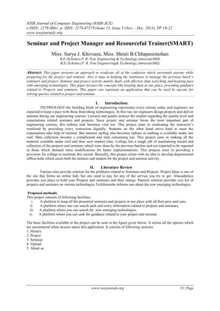 IOSR Journal of Computer Engineering (IOSR-JCE)
e-ISSN: 2278-0661, p- ISSN: 2278-8727Volume 15, Issue 5 (Nov. - Dec. 2013), PP 19-22
www.iosrjournals.org
www.iosrjournals.org 19 | Page
Seminar and Project Manager and Resourceful Trainer(SMART)
Miss. Surya J. Khivsara, Miss. Shruti B.Chhapanimohan
B.E.(Scholar),P. R. Pote Engineering & Technology,Amravati(MH)
B.E.(Scholar),P. R. Pote Engineering& Technology,Amravati(MH)
Abstract: This paper presents an approach to eradicate all of the confusion which surrounds anyone while
preparing for the project and seminar. Also it aims in helping the institution to manage the previous batch’s
seminars and project. Seminar and project activity mainly deals with effective data searching and keeping pace
with emerging technologies. This paper focuses the concepts like keeping data at one place, providing guidance
related to Projects and seminars. This paper can represent an application that can be used by anyone for
solving queries related to project and seminar.
I. Introduction:
TECHNOLOGY-the building block of engineering rejuvenates every minute today and engineers are
expected to keep a pace with these flourishing technologies. In this run, we engineers design projects and deliver
seminar during our engineering courses. Lectures and guides instruct the student regarding the quality level and
expectations related seminars and projects. Since project and seminar forms the most important part of
engineering courses, this tedious task becomes vital too .This project aims in eradicating the instructor’s
workload by providing every instruction digitally. Students on the other hand strive hard to meet the
expectations take help of internet .But internet surfing also becomes tedious as nothing is available under one
roof. Data collection become s complicated and time consuming too. This project aims in making all the
material available under roof and thus save student time. College has a tough job of maintaining record and
collection of the projects and seminars which were done by the previous batches and not expected to be repeated
or those which demand some modifications for better implementations. This projects aims in providing a
provision for college to maintain this record. Basically, this project arises with an idea to develop departmental
offline hubs which assist both the lectures and student for the project and seminar activity.
II. Literature Review
Various sites provide solution for the problems related to Seminars and Projects. Project Ideas is one of
the site that forms an online hub, but one need to pay for any of the service you try to get. A4academics
provides you place to hold your Projects and seminars and their ratings. Pantech solution provides you list of
projects and seminars on various technologies.Techforum4u informs one about the new emerging technologies.
Proposed methods:
This project consists of following facilities;
i. A platform to keep all the presented seminars and projects at one place with all their pros and cons.
ii. A platform where one can search each and every information related to projects and seminars,
iii. A platform where you can search for new emerging technologies.
iv. A platform where you can seek for guidance related to your project and seminar.
The basic facilities available in the project can be seen in the figure given below. It enlists all the options which
are encountered when anyone opens this application. It consists of following sections:
1. History
2. Project
3. Seminar
4. Upload
5. About us
 