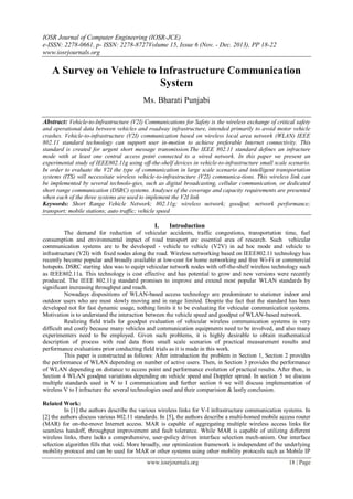 IOSR Journal of Computer Engineering (IOSR-JCE)
e-ISSN: 2278-0661, p- ISSN: 2278-8727Volume 15, Issue 6 (Nov. - Dec. 2013), PP 18-22
www.iosrjournals.org
www.iosrjournals.org 18 | Page
A Survey on Vehicle to Infrastructure Communication
System
Ms. Bharati Punjabi
Abstract: Vehicle-to-Infrastructure (V2I) Communications for Safety is the wireless exchange of critical safety
and operational data between vehicles and roadway infrastructure, intended primarily to avoid motor vehicle
crashes. Vehicle-to-infrastructure (V2I) communication based on wireless local area network (WLAN) IEEE
802.11 standard technology can support user in-motion to achieve preferable Internet connectivity. This
standard is created for urgent short message transmission.The IEEE 802.11 standard defines an infracture
mode with at least one central access point connected to a wired network. In this paper we present an
experimental study of IEEE802.11g using off-the-shelf devices in vehicle-to-infrastructure small scale scenario.
In order to evaluate the V2I the type of communication in large scale scenario and intelligent transportation
systems (ITS) will necessitate wireless vehicle-to-infrastructure (V2I) communica-tions. This wireless link can
be implemented by several technolo-gies, such as digital broadcasting, cellular communication, or dedicated
short range communication (DSRC) systems. Analyses of the coverage and capacity requirements are presented
when each of the three systems are used to implement the V2I link
Keywords: Short Range Vehicle Network; 802.11g; wireless network; goodput; network performance;
transport; mobile stations; auto traffic; vehicle speed
I. Introduction
The demand for reduction of vehicular accidents, traffic congestions, transportation time, fuel
consumption and environmental impact of road transport are essential area of research. Such vehicular
communication systems are to be developed - vehicle to vehicle (V2V) in ad hoc mode and vehicle to
infrastructure (V2I) with fixed nodes along the road. Wireless networking based on IEEE802.11 technology has
recently become popular and broadly available at low-cost for home networking and free Wi-Fi or commercial
hotspots. DSRC starting idea was to equip vehicular network nodes with off-the-shelf wireless technology such
as IEEE802.11a. This technology is cost effective and has potential to grow and new versions were recently
produced. The IEEE 802.11g standard promises to improve and extend most popular WLAN standards by
significant increasing throughput and reach.
Nowadays dispositions of WLAN-based access technology are predominate to stationer indoor and
outdoor users who are most slowly moving and in range limited. Despite the fact that the standard has been
developed not for fast dynamic usage, nothing limits it to be evaluating for vehicular communication systems.
Motivation is to understand the interaction between the vehicle speed and goodput of WLAN-based network.
Realizing field trials for goodput evaluation of vehicular wireless communication systems is very
difficult and costly because many vehicles and communication equipments need to be involved, and also many
experimenters need to be employed. Given such problems, it is highly desirable to obtain mathematical
description of process with real data from small scale scenarios of practical measurement results and
performance evaluations prior conducting field trials as it is made in this work.
This paper is constructed as follows: After introduction the problem in Section 1, Section 2 provides
the performance of WLAN depending on number of active users. Then, in Section 3 provides the performance
of WLAN depending on distance to access point and performance evolution of practical results. After then, in
Section 4 WLAN goodput variations depending on vehicle speed and Doppler spread. In section 5 we discuss
multiple standards used in V to I communication and further section 6 we will discuss implementation of
wireless V to I infracture the several technologies used and their comparision & lastly conclusion.
Related Work:
In [1] the authors describe the various wireless links for V-I infrastructure communication systems. In
[2] the authors discuss various 802.11 standards. In [5], the authors describe a multi-homed mobile access router
(MAR) for on-the-move Internet access. MAR is capable of aggregating multiple wireless access links for
seamless handoff, throughput improvement and fault tolerance. While MAR is capable of utilizing different
wireless links, there lacks a comprehensive, user-policy driven interface selection mech-anism. Our interface
selection algorithm fills that void. More broadly, our optimization framework is independent of the underlying
mobility protocol and can be used for MAR or other systems using other mobility protocols such as Mobile IP
 