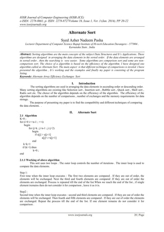 IOSR Journal of Computer Engineering (IOSR-JCE)
e-ISSN: 2278-0661, p- ISSN: 2278-8727Volume 16, Issue 1, Ver. I (Jan. 2014), PP 20-22
www.iosrjournals.org
www.iosrjournals.org 20 | Page
Alternate Sort
Syed Azher Nadeem Pasha
Lecturer Department of Computer Science Bapuji Institute of Hi-tech Education Davangere - 577004 ,
Karnataka State , India
Abstract: Sorting algorithms are the main concepts of the subject Data Structures and It’s Applications. These
algorithms are designed in arranging the data elements in the sorted order. If the data elements are arranged
in sorted order , then the searching is very easier. Some algorithms are comparison sort and some are non-
comparison sort. The choice of a algorithm is based on the efficiency of the algorithm. I have designed one
algorithm called as Alternate Sort. The main aspect is that different technique of comparisons is involed. I have
presented the algorithm , It’s working and the examples and finally my paper is consisting of the program
listing.
Keywords: Alternate Array Efficiency Exchanges Sort
I. Introduction
The sorting algorithms are used in arranging the data elements in ascending order or descending order.
Many sorting algorithms are existing like Selection sort , Insertion sort , Bubble sort , Quick sort , Shell sort ,
Radix sort etc. The choice of the algorithm depends on the efficiency of the algorithm. The efficiency of the
algorithm depends on the number of comparisons , number of exchanges and the memory requirements for data
storage.
The purpose of presenting my paper is to find the compatibility and different techniques of comparing
the data elements. .
II. Alternate Sort
2.1 Algorithm
K=0 ;
for (i=0 i<=n-1 ; ++i)
begin
for (j=k ; j<n-1 ; j=j+2)
begin
if a[j] > a[j+1]
a[j]<->a[j+1]
end
k=k+1
if (k>1) then
k=0 ;
end
2.1.1 Working of above algorithm
This sort uses two loops . The outer loop controls the number of iterations . The inner loop is used to
compare the data elements.
Step 1:
First time when the inner loop executes : The first two elements are compared . If they are out of order, the
elements will be exchanged. Next the third and fourth elements are compared .If they are out of order the
elements are exchanged. Process is repeated till the end of the list.When we reach the end of the list , if single
element iremains then do not consider it for comparison , leave it as it is.
Step2 :
Second time when the inner loop executes : second and third elements are compared . If they are out of order the
elements will be exchanged. Then fourth and fifth elements are compared . If they are out of order the elements
are exchanged. Repeat the process till the end of the list. If one element remains do not consider it for
comparison .
 