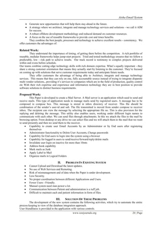 Aisha Email System
www.iosrjournals.org 20 | Page
 Generate new opportunities that will help them stay ahead in the future.
 A strategy where we architect, integrate and manage technology services and solutions - we call it AIM
for success.
 A robust offshore development methodology and reduced demand on customer resources.
 A focus on the use of reusable frameworks to provide cost and times benefits.
They combine the best people, processes and technology to achieve excellent results - consistency. We
offer customers the advantages of:
Related Work:
They understand the importance of timing, of getting there before the competition. A rich portfolio of
reusable, modular frameworks helps jump-start projects. Tried and tested methodology ensures that we follow a
predictable, low - risk path to achieve results. Our track record is testimony to complex projects delivered
within and evens before schedule.
Our teams combine cutting edge technology skills with rich domain expertise. What’s equally important - they
share a strong customer orientation that means they actually start by listening to the customer. They’re focused
on coming up with solutions that serve customer requirements today and anticipate future needs.
They offer customers the advantage of being able to Architect, integrate and manage technology
services. This means that they can rely on one, fully accountable source instead of trying to integrate disparate
multi vendor solutions., providing it’s services to companies which are in the field of production, quality control
etc With their rich expertise and experience and information technology they are in best position to provide
software solutions to distinct business requirements.
Proposed Work:
This Paper is developed to create a Mail Server. A Mail server is an application which used to send and
receive mails. This type of application needs to manage mails send by registered users. A message has to be
composed in compose box. This message is stored in inbox directory of receiver. This file should be
combination of the sender’s user-id and sub. The file transmitted is moved from sender compose to receiver
inbox. The recipient can view the message by selecting the appropriate file no. This is also provision for the
replying and deleting the message. This utility also enables users, working under different login names to
communicate with each other. We can send files through attachments. In this we attach the files to the mail by
browsing option. From desktop or any drive we can select files and we will attach them to the mail that we want
to send presently and then we send them to the receiver.
 Capability to create user Email Accounts by an Administrator or by End users after registering
themselves
 Administrator functionality to Delete User Accounts, Change passwords
 Capability for End users to login into the system using a browser
 Capability for logged in users to send/receive/forward/reply/delete mails
 Invalidate user login on inactive for more than 10mts
 Address book capability
 Mark mails as Junk
 Apply Label to Mail
 Organize mails in Logical Folders
II. PROBLEM IN EXISTING SYSTEM
 Cannot Upload and Download the latest updates.
 No use of Web Services and Remoting.
 Risk of mismanagement and of data when the Paper is under development.
 Less Security.
 No proper coordination between different Applications and Users.
 Fewer Users - Friendly.
 Manual system need man power a lot.
 Communication between Patient and administration is a tuff job.
 Difficult to maintain each and patient information in form of files.
III. SOLUTION OF THESE PROBLEMS
The development of the new system contains the following activities, which try to automate the entire
process keeping in view of the database integration approach.
User friendliness is provided in the application with various controls.
 