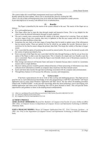 Aisha Email System
www.iosrjournals.org 21 | Page
The system makes the overall Paper management much easier and flexible.
Readily upload the latest updates, allows user to download the alerts by clicking the URL.
There is no risk of data mismanagement at any level while the Paper development is under process.
It provides high level of security with different level of authentication.
IV. Benefits
The Paper is identified by the merits of the system offered to the user. The merits of this Paper are as
follows: -
 It’s a web-enabled project.
 This Paper offers user to enter the data through simple and interactive forms. This is very helpful for the
client to enter the desired information through so much simplicity.
 The user is mainly more concerned about the validity of the data, whatever he is entering. There are checks
on every stages of any new creation, data entry or updation so that the user cannot enter the invalid data,
which can create problems at later date.
 Sometimes the user finds in the later stages of using Paper that he needs to update some of the information
that he entered earlier. There are options for him by which he can update the records. Moreover there is
restriction for his that he cannot change the primary data field. This keeps the validity of the data to longer
extent.
 User is provided the option of monitoring the records he entered earlier. He can see the desired records with
the variety of options provided by him.
 From every part of the Paper the user is provided with the links through framing so that he can go from one
option of the Paper to other as per the requirement. This is bound to be simple and very friendly as per the
user is concerned. That is, we can sat that the Paper is user friendly which is one of the primary concerns of
any good project.
 Data storage and retrieval will become faster and easier to maintain because data is stored in a systematic
manner and in a single database.
 Decision making process would be greatly enhanced because of faster processing of information since data
collection from information available on computer takes much less time then manual system.
 Easier and faster data transfer through latest technology associated with the computer and communication.
 Through these features it will increase the efficiency, accuracy and transparency,
V. CONCLUSION
It has been a great pleasure for me to work on this exciting and challenging project. This Paper proved
good for me as it provided practical knowledge of not only programming in ASP.NET and VB.NET web based
application and no some extent Windows Application and SQL Server, but also about all handling procedure
related with “PAPER NAME”. It also provides knowledge about the latest technology used in developing web
enabled application and client server technology that will be great demand in future. This will provide better
opportunities and guidance in future in developing projects independently.
REFERENCES
[1] Albert Levi and Mahmut Özcan(2012)Practical and Secure E-Mail System (PractiSES) BBXX0937X37JJ37
[2] J.S. Allen(2011) Mailing System 979-0; 979-1
[3] M.S. Sanga(2012) Post by Email ISB/0001837X373/09
AUTHOR’S PROFILE
AISHA HAMAD ABOBAKER: Received her Bachelor of Computer from Faculty of science Sebha in LIBYA
2007, M.Sc. in Computer Science in Department of Computer Science and Information Technology in SHIATS,
Allahabad, India.
SURYA PRAKASH MISHRA: Master of Computer Application from UP . Tech. University, Lucknow – in
2005, Asst. Prof. in the Department of Computer Science and Information Technology in SHIATS, Allahabad,
India.
 