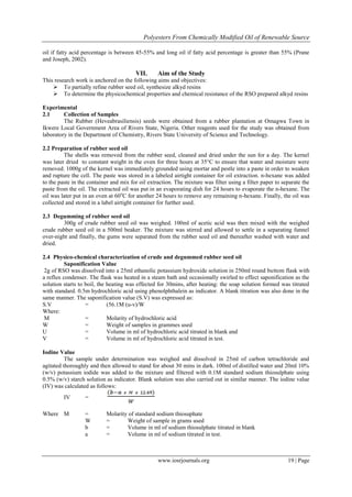 Polyesters From Chemically Modified Oil of Renewable Source
www.iosrjournals.org 19 | Page
oil if fatty acid percentage is between 45-55% and long oil if fatty acid percentage is greater than 55% (Prane
and Joseph, 2002).
VII. Aim of the Study
This research work is anchored on the following aims and objectives:
 To partially refine rubber seed oil, synthesize alkyd resins
 To determine the physicochemical properties and chemical resistance of the RSO prepared alkyd resins
Experimental
2.1 Collection of Samples
The Rubber (Heveabrasiliensis) seeds were obtained from a rubber plantation at Omagwa Town in
Ikwere Local Government Area of Rivers State, Nigeria. Other reagents used for the study was obtained from
laboratory in the Department of Chemistry, Rivers State University of Science and Technology.
2.2 Preparation of rubber seed oil
The shells was removed from the rubber seed, cleaned and dried under the sun for a day. The kernel
was later dried to constant weight in the oven for three hours at 35°C to ensure that water and moisture were
removed. 1000g of the kernel was immediately grounded using mortar and pestle into a paste in order to weaken
and rupture the cell. The paste was stored in a labeled airtight container for oil extraction. n-hexane was added
to the paste in the container and mix for oil extraction. The mixture was filter using a filter paper to separate the
paste from the oil. The extracted oil was put in an evaporating dish for 24 hours to evaporate the n-hexane. The
oil was later put in an oven at 60o
C for another 24 hours to remove any remaining n-hexane. Finally, the oil was
collected and stored in a label airtight container for further used.
2.3 Degumming of rubber seed oil
300g of crude rubber seed oil was weighed. 100ml of acetic acid was then mixed with the weighed
crude rubber seed oil in a 500ml beaker. The mixture was stirred and allowed to settle in a separating funnel
over-night and finally, the gums were separated from the rubber seed oil and thereafter washed with water and
dried.
2.4 Physico-chemical characterization of crude and degummed rubber seed oil
Saponification Value
2g of RSO was dissolved into a 25ml ethanolic potassium hydroxide solution in 250ml round buttom flask with
a reflux condenser. The flask was heated in a steam bath and occasionally swirled to effect saponification as the
solution starts to boil, the heating was effected for 30mins, after heating: the soap solution formed was titrated
with standard. 0.5m hydrochloric acid using phenolphthalein as indicator. A blank titration was also done in the
same manner. The saponification value (S.V) was expressed as:
S.V = (56.1M (u-v)/W
Where:
M = Molarity of hydrochloric acid
W = Weight of samples in grammes used
U = Volume in ml of hydrochloric acid titrated in blank and
V = Volume in ml of hydrochloric acid titrated in test.
Iodine Value
The sample under determination was weighed and dissolved in 25ml of carbon tetrachloride and
agitated thoroughly and then allowed to stand for about 30 mins in dark. 100ml of distilled water and 20ml 10%
(w/v) potassium iodide was added to the mixture and filtered with 0.1M standard sodium thiosulphate using
0.5% (w/v) starch solution as indicator. Blank solution was also carried out in similar manner. The iodine value
(IV) was calculated as follows:
IV =
Where M = Molarity of standard sodium thiosuphate
W = Weight of sample in grams used
b = Volume in ml of sodium thiosulphate titrated in blank
a = Volume in ml of sodium titrated in test.
 