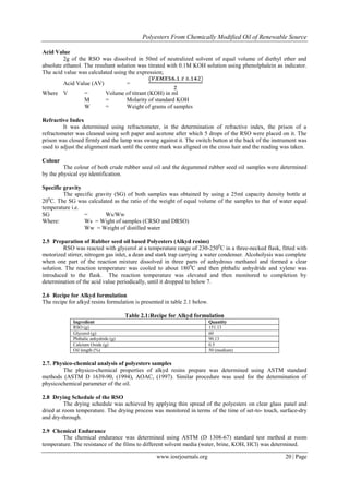 Polyesters From Chemically Modified Oil of Renewable Source
www.iosrjournals.org 20 | Page
Acid Value
2g of the RSO was dissolved in 50ml of neutralized solvent of equal volume of diethyl ether and
absolute ethanol. The resultant solution was titrated with 0.1M KOH solution using phenolphalein as indicator.
The acid value was calculated using the expression;
Acid Value (AV) =
Where V = Volume of titrant (KOH) in ml
M = Molarity of standard KOH
W = Weight of grams of samples
Refractive Index
It was determined using refractometer, in the determination of refractive index, the prison of a
refractometer was cleaned using soft paper and acetone after which 5 drops of the RSO were placed on it. The
prison was closed firmly and the lamp was swung against it. The switch button at the back of the instrument was
used to adjust the alignment mark until the centre mark was aligned on the cross hair and the reading was taken.
Colour
The colour of both crude rubber seed oil and the degummed rubber seed oil samples were determined
by the physical eye identification.
Specific gravity
The specific gravity (SG) of both samples was obtained by using a 25ml capacity density bottle at
200
C. The SG was calculated as the ratio of the weight of equal volume of the samples to that of water equal
temperature i.e.
SG = Ws/Ww
Where: Ws = Wight of samples (CRSO and DRSO)
Ww = Weight of distilled water
2.5 Preparation of Rubber seed oil based Polyesters (Alkyd resins)
RSO was reacted with glycerol at a temperature range of 230-2500
C in a three-necked flask, fitted with
motorized stirrer, nitrogen gas inlet, a dean and stark trap carrying a water condenser. Alcoholysis was complete
when one part of the reaction mixture dissolved in three parts of anhydrous methanol and formed a clear
solution. The reaction temperature was cooled to about 1800
C and then phthalic anhydride and xylene was
introduced to the flask. The reaction temperature was elevated and then monitored to completion by
determination of the acid value periodically, until it dropped to below 7.
2.6 Recipe for Alkyd formulation
The recipe for alkyd resins formulation is presented in table 2.1 below.
Table 2.1:Recipe for Alkyd formulation
Ingredient Quantity
RSO (g) 151.13
Glycerol (g) 60
Phthalic anhydride (g) 90.13
Calcium Oxide (g) 0.5
Oil length (%) 50 (medium)
2.7. Physico-chemical analysis of polyesters samples
The physico-chemical properties of alkyd resins prepare was determined using ASTM standard
methods (ASTM D 1639-90, (1994), AOAC, (1997). Similar procedure was used for the determination of
physicochemical parameter of the oil.
2.8 Drying Schedule of the RSO
The drying schedule was achieved by applying thin spread of the polyesters on clear glass panel and
dried at room temperature. The drying process was monitored in terms of the time of set-to- touch, surface-dry
and dry-through.
2.9 Chemical Endurance
The chemical endurance was determined using ASTM (D 1308-67) standard test method at room
temperature. The resistance of the films to different solvent media (water, brine, KOH, HCl) was determined.
 