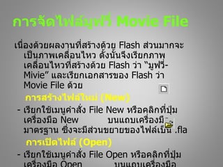 การจัดไฟล์มฟวี่ Movie File
           ู
เนื่องด้วยผลงานที่สร้างด้วย Flash ส่วนมากจะ
    เป็นภาพเคลือนไหว ดั้งนั้นจึงเรียกภาพ
                 ่
    เคลื่อนไหวที่สร้างด้วย Flash ว่า “มูฟวี่-
    Mivie” และเรียกเอกสารของ Flash ว่า
    Movie File ด้วย
    การสร้างไฟล์ใหม่ (New)
 - เรียกใช้เมนูคำาสั่ง File New หรือคลิกที่ปม ุ่
    เครื่องมือ New          บนแถบเครื่องมือ
    มาตรฐาน ซึ่งจะมีส่วนขยายของไฟล์เป็น .fla
     การเปิดไฟล์ (Open)
 - เรียกใช้เมนูคำาสั่ง File Open หรือคลิกที่ปุ่ม
 