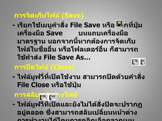 การจัดเก็บไฟล์ (Save)
- เรียกใช้เมนูคำาสั่ง File Save หรือคลิกที่ปุ่ม
  เครื่องมือ Save        บนแถบเครื่องมือ
  มาตรฐาน นอกจากนี้หากต้องการจัดเก็บ
  ไฟล์ในชื่ออื่น หรือโฟลเดอร์อื่น ก็สามารถ
  ใช้คำาส่ง File Save As…
 การปิดไฟล์ (Close)
- ไฟล์มูฟวี่ที่เปิดใช้งาน สามารถปิดด้วยคำาสั่ง
  File Close หรือใช้ปุ่ม
 การสลับหน้าต่างไฟล์
- ไฟล์มูฟวี่ที่เปิดและยังไม่ได้สั่งปิดจะปรากฏ
  อยู่ตลอด ซึ่งสามารถสลับเปลี่ยนหน้าต่าง
 