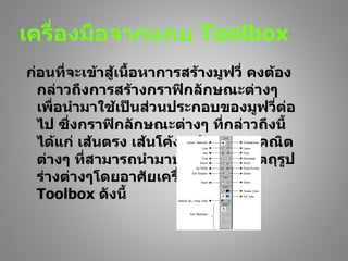 เครื่องมือจากแถบ Toolbox
ก่อนที่จะเข้าสู้เนื้อหาการสร้างมูฟวี่ คงต้อง
  กล่าวถึงการสร้างกราฟิกลักษณะต่างๆ
  เพื่อนำามาใช้เป็นส่วนประกอบของมูฟวี่ต่อ
  ไป ซึ่งกราฟิกลักษณะต่างๆ ที่กล่าวถึงนี้
  ได้แก่ เส้นตรง เส้นโค้ง รูปทรงเรขาคณิต
  ต่างๆ ที่สามารถนำามาประกอบเป็นวัตถุรูป
  ร่างต่างๆโดยอาศัยเครื่องมือจาก
  Toolbox ดังนี้
 