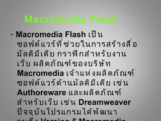 Macromedia Flash
- Macromedia Flash เป็ น
  ซอฟต์ แ วร์ ท ี ่ ช ่ ว ยในการสร้ า งสื ่ อ
  มั ล ติ ม ี เ ดี ย กราฟิ ก สำ า หรั บ งาน
  เว็ บ ผลิ ต ภั ณ ฑ์ ข องบริ ษ ั ท
  Macromedia เจ้ า แห่ ง ผลิ ต ภั ณ ฑ์
  ซอฟต์ แ วร์ ด ้ า นมั ล ติ ม ี เ ดี ย เช่ น
  Authoreware และผลิ ต ภั ณ ฑ์
  สำ า หรั บ เว็ บ เช่ น Dreamweaver
  ปั จ จุ บ ั น โปรแกรมได้ พ ั ฒ นา
 