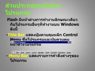 ส่วนประกอบหน้าต่าง
โปรแกรม
 Flash มีหน้าต่างการทำางานลักษณะเดียว
   กับโปรแกรมอื่นๆที่ทำางานบน Windows
   ดังนี้
-Title Bar แสดงปุ่มควบคุมหลัก Control
   Menu ชื่อโปรแกรมและปุ่มควบคุม
   หน้าต่างโปรแกรม

- Menu Bar แสดงรายการคำาสั่งต่างๆของ
  โปรแกรม
 