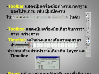 -Toolbar แสดงปุ่มเครื่องมือทำางานมาตรฐาน
  ของโปรแกรม เช่น ปุ่มเปิดงาน
ใหม่ เปิดไฟล์เอกสาร จัดเก็บไฟล์ เป็นต้น

-Toolbox แสดงปุ่มเครื่องมือเกี่ยวกับการวาด
  ภาพ สร้างภาพ
-Timeline หน้าต่างแสดงเส้นควบคุมเวลา
  สำาหรับการนำาเสนอผลงาน
 ประกอบด้วยส่วนทำางานเกี่ยวกับ Layer และ
  Timeline
 