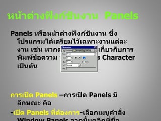 หน้าต่างฟังก์ชันงาน Panels
Panels หรือหน้าต่างฟังก์ชันงาน ซึ่ง
  โปรแกรมได้เตรียมไว้เฉพาะงานแต่ละ
  งาน เช่น หากต้องการตั้งค่าเกี่ยวกับการ
  พิมพ์ขอความ จะต้องใช้บัตร Character
         ้
  เป็นต้น



การเปิด Panels –การเปิด Panels มี
  ลักษณะ คือ
-เปิด Panels ที่ต้องการ-เลือกเมนูคำาสั่ง
 