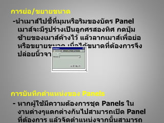 การย่อ/ขยายขนาด
-นำาเมาส์ไปชี้ที่มุมหรือริมของบัตร Panel
  เมาส์จะมีรูปร่างเป็นลูกศรสองทิศ กดปุ่ม
  ซ้ายของเมาส์ค้างไว้ แล้วลากเมาส์เพื่อย่อ
  หรือขยายขนาด เมื่อได้ขนาดที่ต้องการจึง
  ปล่อยนิ้วจากเมาส์




การบันทึกตำาแหน่งของ Panels
- หากผู้ใช้มีความต้องการชุด Panels ใน
  งานต่างๆแตกต่างกันไปสามารถเปิด Panel
  ที่ต้องการ แล้วจัดตำาแหน่งจากนั้นสามารถ
 