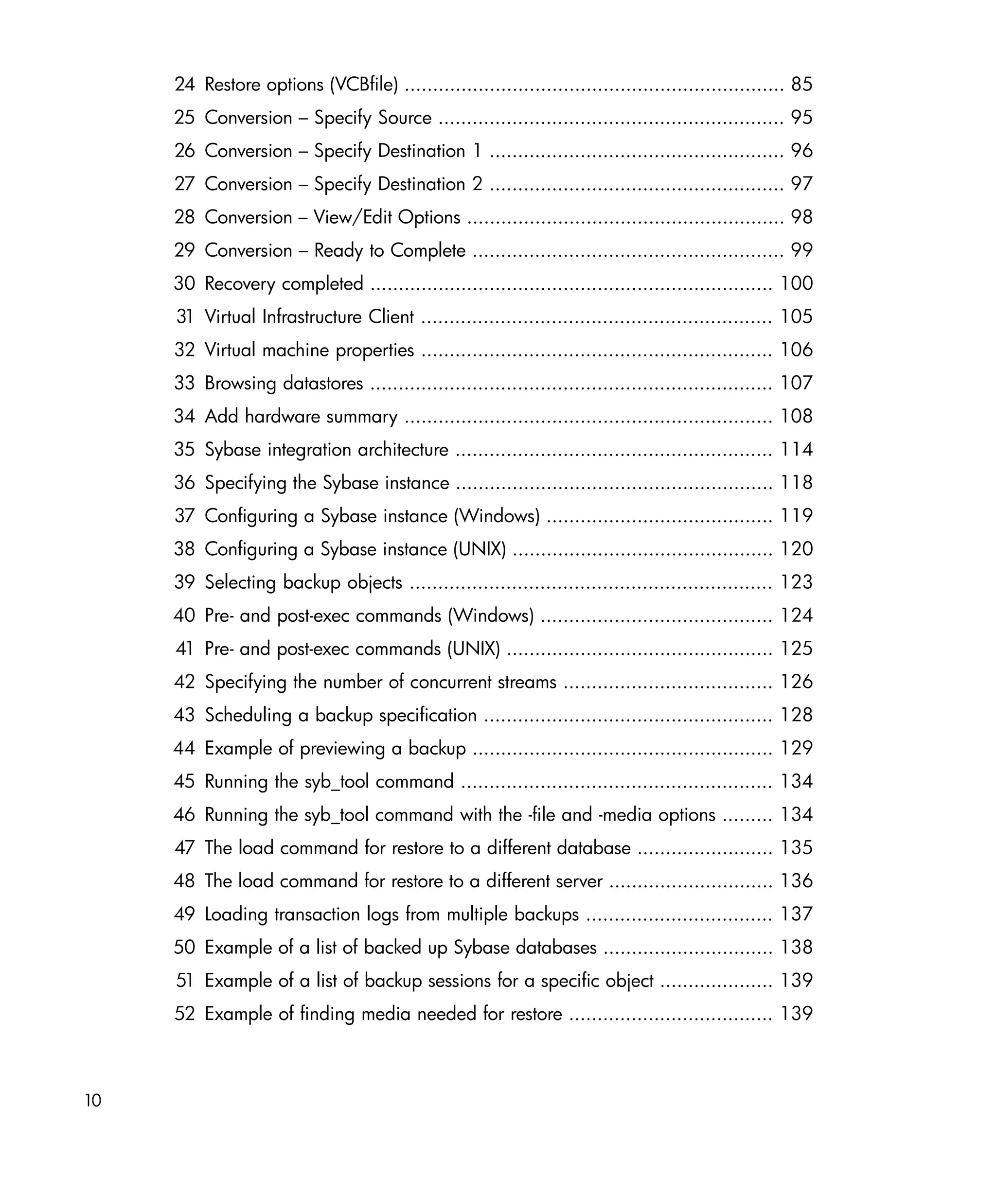 24 Restore options (VCBfile) ................................................................... 85
     25 Conversion – Specify Source ............................................................. 95
     26 Conversion – Specify Destination 1 .................................................... 96
     27 Conversion – Specify Destination 2 .................................................... 97
     28 Conversion – View/Edit Options ........................................................ 98
     29 Conversion – Ready to Complete ....................................................... 99
     30 Recovery completed ....................................................................... 100
     31 Virtual Infrastructure Client .............................................................. 105
     32 Virtual machine properties .............................................................. 106
     33 Browsing datastores ....................................................................... 107
     34 Add hardware summary ................................................................. 108
     35 Sybase integration architecture ........................................................ 114
     36 Specifying the Sybase instance ........................................................ 118
     37 Configuring a Sybase instance (Windows) ........................................ 119
     38 Configuring a Sybase instance (UNIX) .............................................. 120
     39 Selecting backup objects ................................................................ 123
     40 Pre- and post-exec commands (Windows) ......................................... 124
     41 Pre- and post-exec commands (UNIX) ............................................... 125
     42 Specifying the number of concurrent streams ..................................... 126
     43 Scheduling a backup specification ................................................... 128
     44 Example of previewing a backup ..................................................... 129
     45 Running the syb_tool command ....................................................... 134
     46 Running the syb_tool command with the -file and -media options ......... 134
     47 The load command for restore to a different database ........................ 135
     48 The load command for restore to a different server ............................. 136
     49 Loading transaction logs from multiple backups ................................. 137
     50 Example of a list of backed up Sybase databases .............................. 138
     51 Example of a list of backup sessions for a specific object .................... 139
     52 Example of finding media needed for restore .................................... 139



10
 