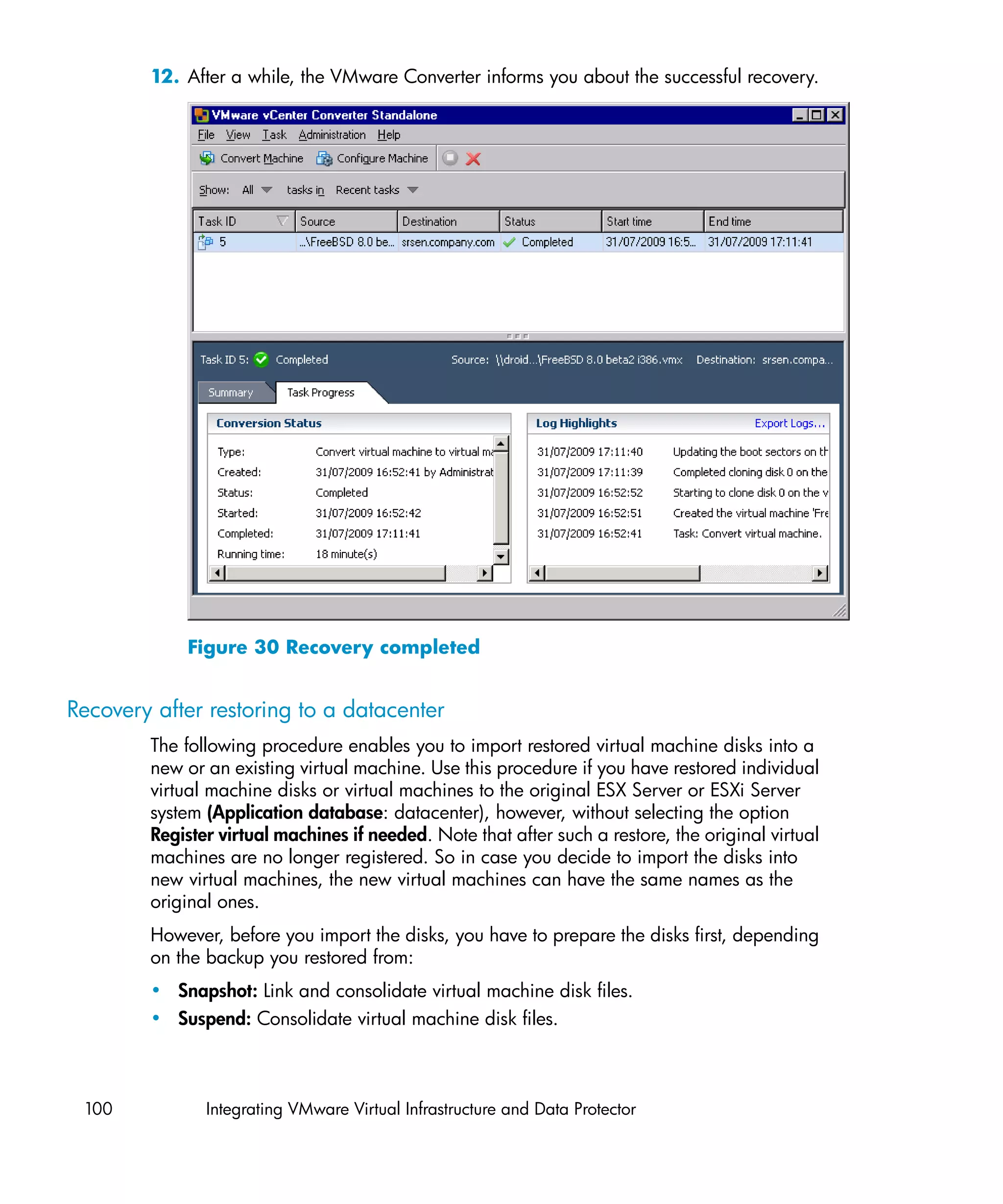 12. After a while, the VMware Converter informs you about the successful recovery.




            Figure 30 Recovery completed


Recovery after restoring to a datacenter
        The following procedure enables you to import restored virtual machine disks into a
        new or an existing virtual machine. Use this procedure if you have restored individual
        virtual machine disks or virtual machines to the original ESX Server or ESXi Server
        system (Application database: datacenter), however, without selecting the option
        Register virtual machines if needed. Note that after such a restore, the original virtual
        machines are no longer registered. So in case you decide to import the disks into
        new virtual machines, the new virtual machines can have the same names as the
        original ones.
        However, before you import the disks, you have to prepare the disks first, depending
        on the backup you restored from:
        • Snapshot: Link and consolidate virtual machine disk files.
        • Suspend: Consolidate virtual machine disk files.



 100           Integrating VMware Virtual Infrastructure and Data Protector
 