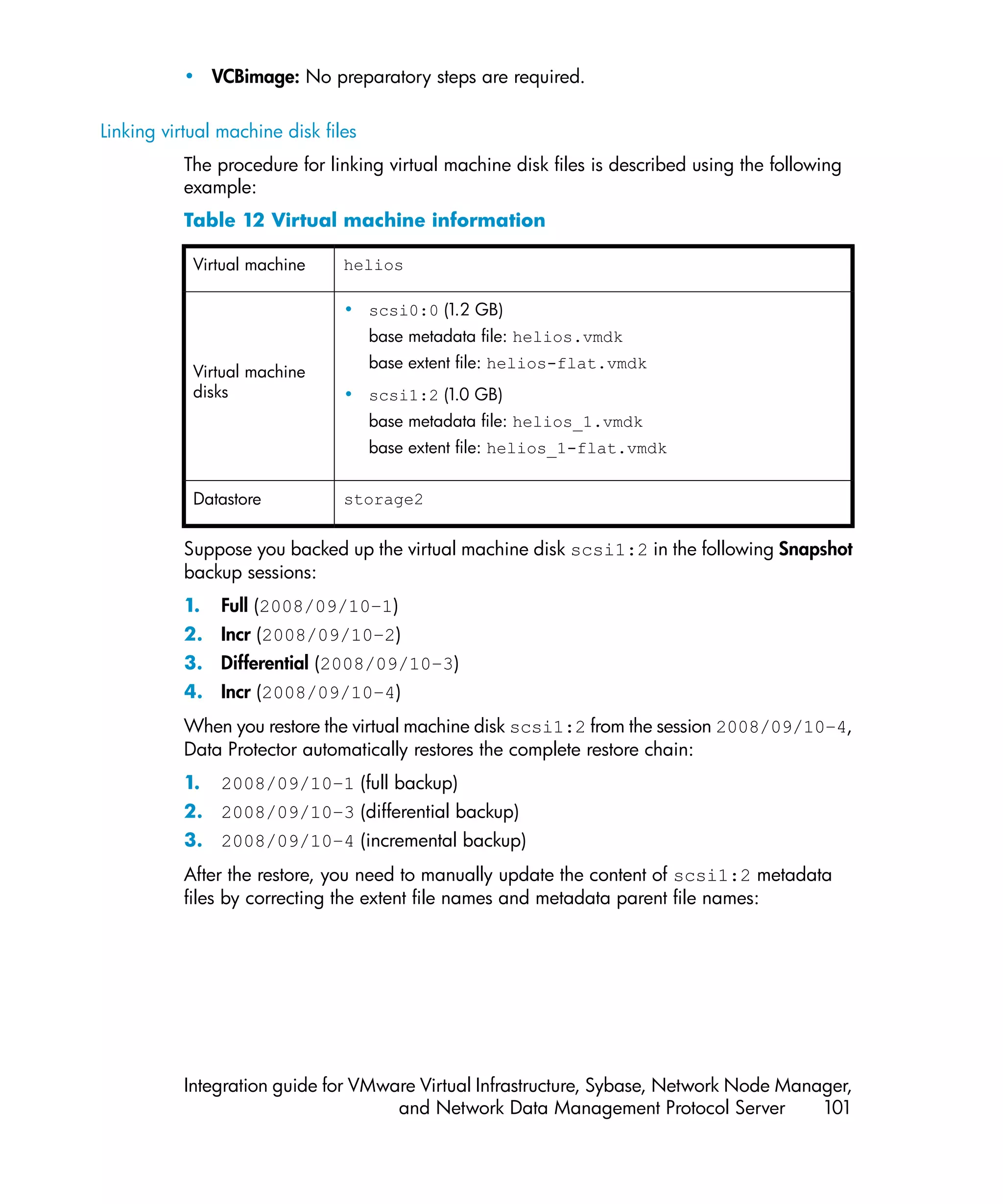 • VCBimage: No preparatory steps are required.

Linking virtual machine disk files
           The procedure for linking virtual machine disk files is described using the following
           example:
           Table 12 Virtual machine information

            Virtual machine     helios

                                • scsi0:0 (1.2 GB)
                                     base metadata file: helios.vmdk
                                     base extent file: helios-flat.vmdk
            Virtual machine
            disks               • scsi1:2 (1.0 GB)
                                     base metadata file: helios_1.vmdk
                                     base extent file: helios_1-flat.vmdk


            Datastore           storage2


           Suppose you backed up the virtual machine disk scsi1:2 in the following Snapshot
           backup sessions:
           1.   Full (2008/09/10–1)
           2. Incr (2008/09/10–2)
           3. Differential (2008/09/10–3)
           4. Incr (2008/09/10–4)
           When you restore the virtual machine disk scsi1:2 from the session 2008/09/10–4,
           Data Protector automatically restores the complete restore chain:
           1.   2008/09/10–1 (full backup)
           2. 2008/09/10–3 (differential backup)
           3. 2008/09/10–4 (incremental backup)
           After the restore, you need to manually update the content of scsi1:2 metadata
           files by correcting the extent file names and metadata parent file names:




           Integration guide for VMware Virtual Infrastructure, Sybase, Network Node Manager,
                                     and Network Data Management Protocol Server         101
 