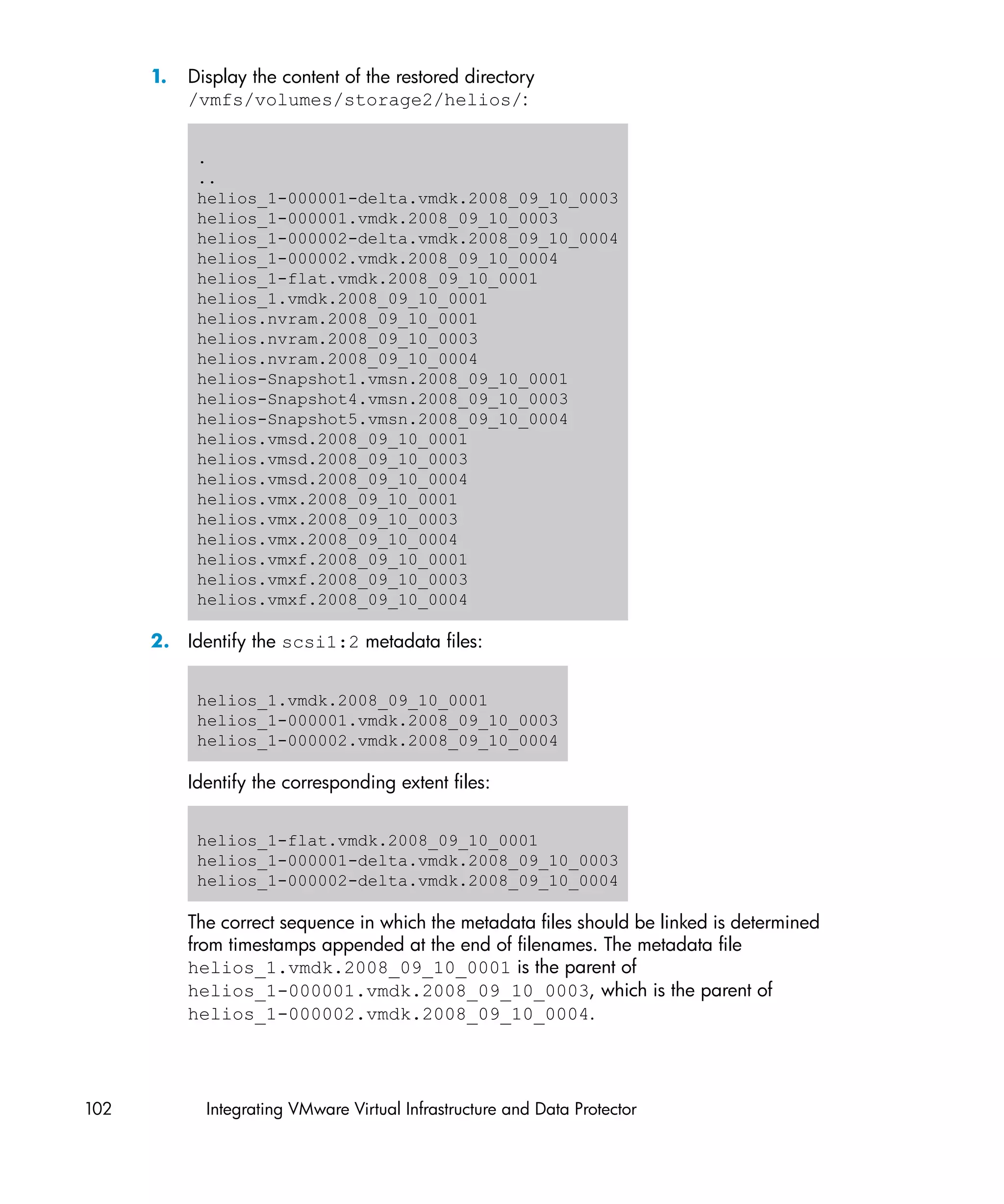 1.   Display the content of the restored directory
           /vmfs/volumes/storage2/helios/:


            .
            ..
            helios_1-000001-delta.vmdk.2008_09_10_0003
            helios_1-000001.vmdk.2008_09_10_0003
            helios_1-000002-delta.vmdk.2008_09_10_0004
            helios_1-000002.vmdk.2008_09_10_0004
            helios_1-flat.vmdk.2008_09_10_0001
            helios_1.vmdk.2008_09_10_0001
            helios.nvram.2008_09_10_0001
            helios.nvram.2008_09_10_0003
            helios.nvram.2008_09_10_0004
            helios-Snapshot1.vmsn.2008_09_10_0001
            helios-Snapshot4.vmsn.2008_09_10_0003
            helios-Snapshot5.vmsn.2008_09_10_0004
            helios.vmsd.2008_09_10_0001
            helios.vmsd.2008_09_10_0003
            helios.vmsd.2008_09_10_0004
            helios.vmx.2008_09_10_0001
            helios.vmx.2008_09_10_0003
            helios.vmx.2008_09_10_0004
            helios.vmxf.2008_09_10_0001
            helios.vmxf.2008_09_10_0003
            helios.vmxf.2008_09_10_0004

      2. Identify the scsi1:2 metadata files:


            helios_1.vmdk.2008_09_10_0001
            helios_1-000001.vmdk.2008_09_10_0003
            helios_1-000002.vmdk.2008_09_10_0004

           Identify the corresponding extent files:


            helios_1-flat.vmdk.2008_09_10_0001
            helios_1-000001-delta.vmdk.2008_09_10_0003
            helios_1-000002-delta.vmdk.2008_09_10_0004

           The correct sequence in which the metadata files should be linked is determined
           from timestamps appended at the end of filenames. The metadata file
           helios_1.vmdk.2008_09_10_0001 is the parent of
           helios_1-000001.vmdk.2008_09_10_0003, which is the parent of
           helios_1-000002.vmdk.2008_09_10_0004.




102          Integrating VMware Virtual Infrastructure and Data Protector
 