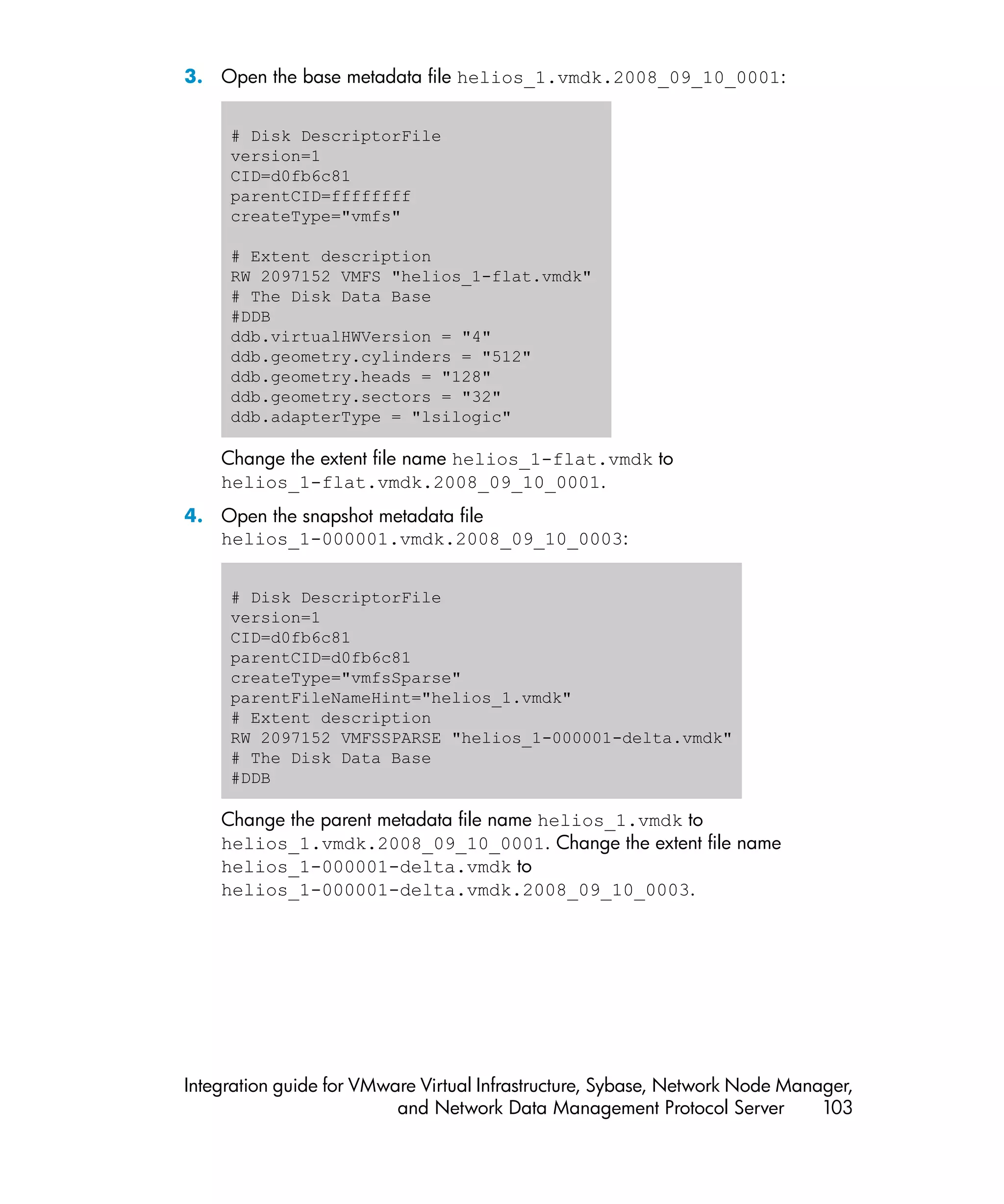 3. Open the base metadata file helios_1.vmdk.2008_09_10_0001:


     # Disk DescriptorFile
     version=1
     CID=d0fb6c81
     parentCID=ffffffff
     createType="vmfs"

     # Extent description
     RW 2097152 VMFS "helios_1-flat.vmdk"
     # The Disk Data Base
     #DDB
     ddb.virtualHWVersion = "4"
     ddb.geometry.cylinders = "512"
     ddb.geometry.heads = "128"
     ddb.geometry.sectors = "32"
     ddb.adapterType = "lsilogic"

    Change the extent file name helios_1-flat.vmdk to
    helios_1-flat.vmdk.2008_09_10_0001.
4. Open the snapshot metadata file
   helios_1-000001.vmdk.2008_09_10_0003:


     # Disk DescriptorFile
     version=1
     CID=d0fb6c81
     parentCID=d0fb6c81
     createType="vmfsSparse"
     parentFileNameHint="helios_1.vmdk"
     # Extent description
     RW 2097152 VMFSSPARSE "helios_1-000001-delta.vmdk"
     # The Disk Data Base
     #DDB

    Change the parent metadata file name helios_1.vmdk to
    helios_1.vmdk.2008_09_10_0001. Change the extent file name
    helios_1-000001-delta.vmdk to
    helios_1-000001-delta.vmdk.2008_09_10_0003.




Integration guide for VMware Virtual Infrastructure, Sybase, Network Node Manager,
                          and Network Data Management Protocol Server         103
 