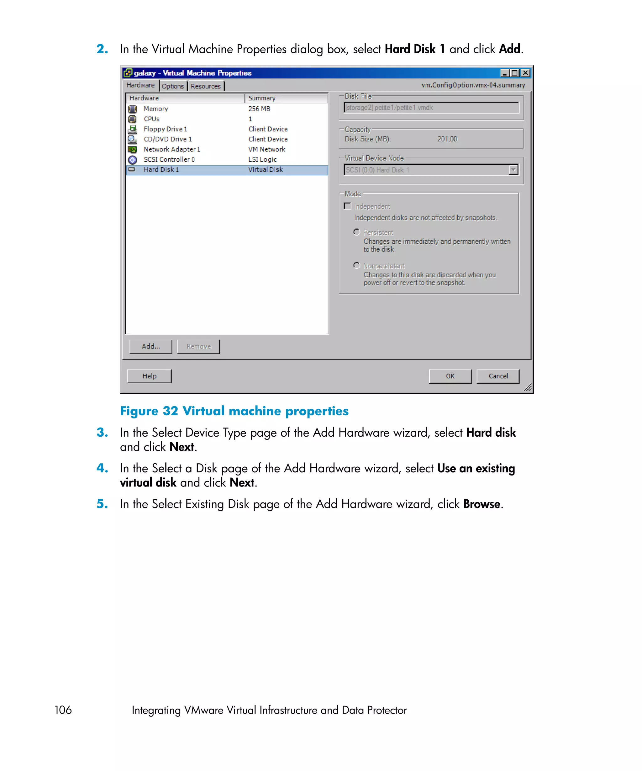 2. In the Virtual Machine Properties dialog box, select Hard Disk 1 and click Add.




          Figure 32 Virtual machine properties
      3. In the Select Device Type page of the Add Hardware wizard, select Hard disk
         and click Next.
      4. In the Select a Disk page of the Add Hardware wizard, select Use an existing
         virtual disk and click Next.
      5. In the Select Existing Disk page of the Add Hardware wizard, click Browse.




106         Integrating VMware Virtual Infrastructure and Data Protector
 