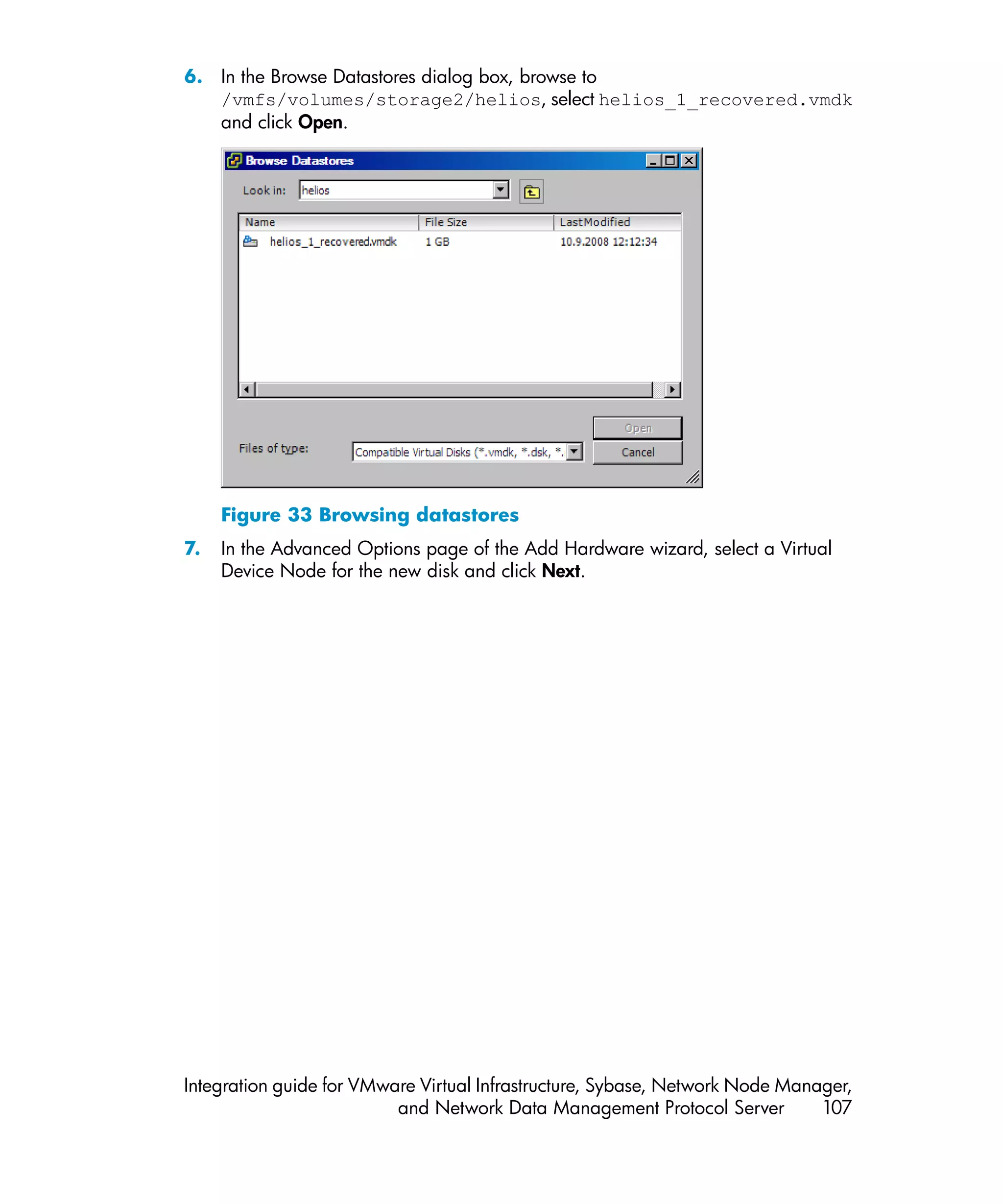 6. In the Browse Datastores dialog box, browse to
   /vmfs/volumes/storage2/helios, select helios_1_recovered.vmdk
   and click Open.




     Figure 33 Browsing datastores
7.   In the Advanced Options page of the Add Hardware wizard, select a Virtual
     Device Node for the new disk and click Next.




Integration guide for VMware Virtual Infrastructure, Sybase, Network Node Manager,
                          and Network Data Management Protocol Server         107
 