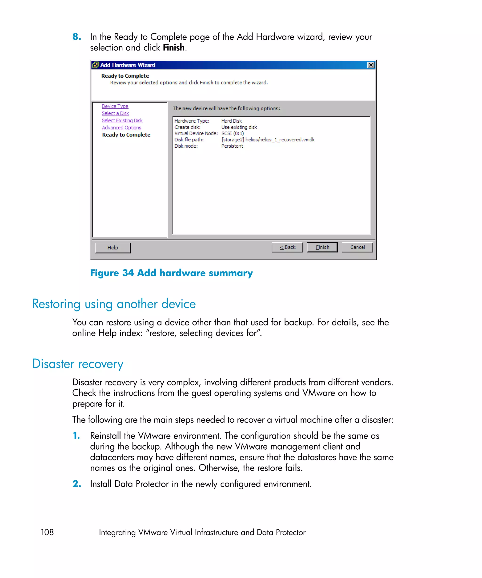 8. In the Ready to Complete page of the Add Hardware wizard, review your
          selection and click Finish.




            Figure 34 Add hardware summary


Restoring using another device
       You can restore using a device other than that used for backup. For details, see the
       online Help index: “restore, selecting devices for”.


Disaster recovery
       Disaster recovery is very complex, involving different products from different vendors.
       Check the instructions from the guest operating systems and VMware on how to
       prepare for it.
       The following are the main steps needed to recover a virtual machine after a disaster:
       1.   Reinstall the VMware environment. The configuration should be the same as
            during the backup. Although the new VMware management client and
            datacenters may have different names, ensure that the datastores have the same
            names as the original ones. Otherwise, the restore fails.
       2. Install Data Protector in the newly configured environment.




 108          Integrating VMware Virtual Infrastructure and Data Protector
 