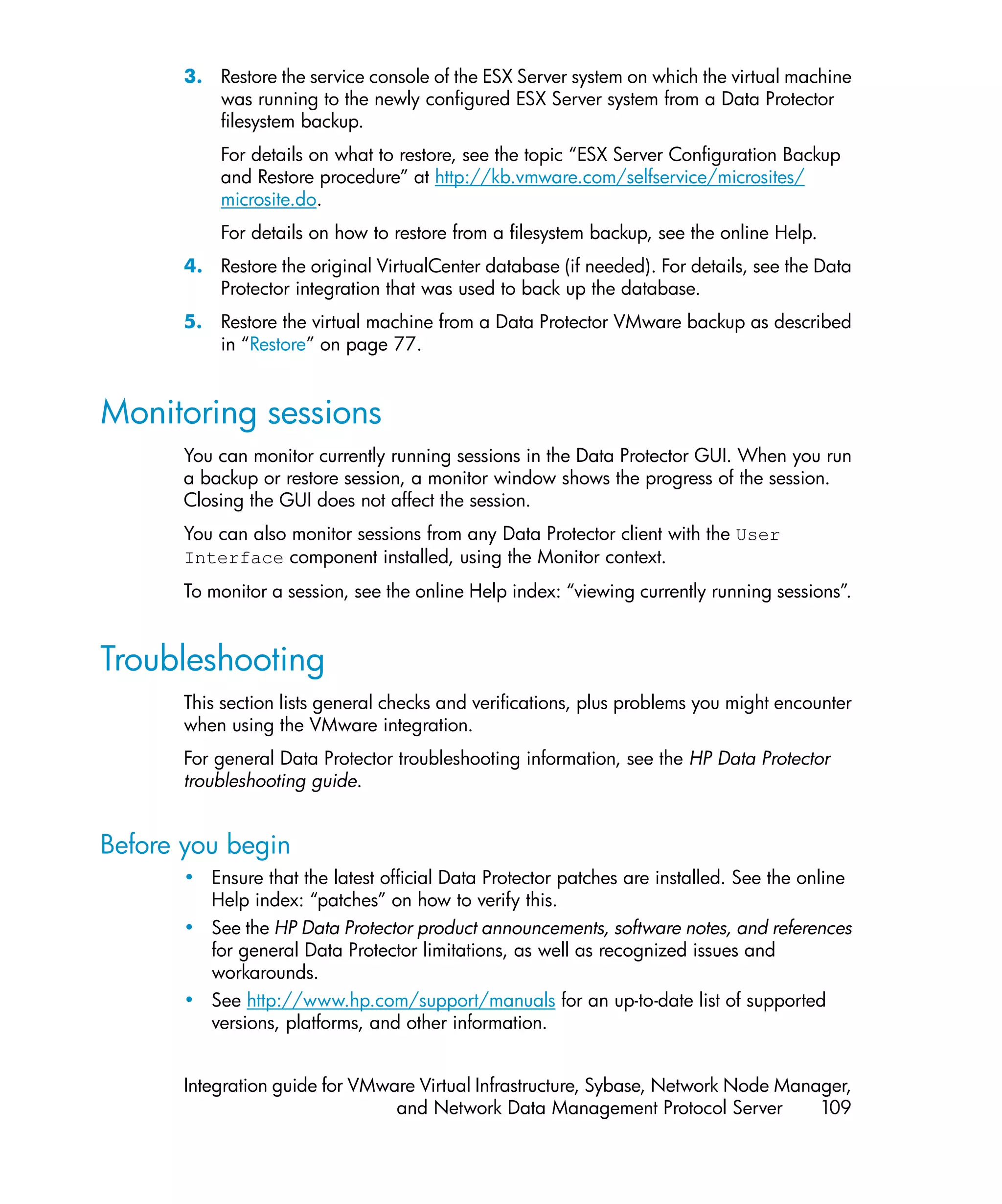 3. Restore the service console of the ESX Server system on which the virtual machine
          was running to the newly configured ESX Server system from a Data Protector
          filesystem backup.
           For details on what to restore, see the topic “ESX Server Configuration Backup
           and Restore procedure” at http://kb.vmware.com/selfservice/microsites/
           microsite.do.
           For details on how to restore from a filesystem backup, see the online Help.
       4. Restore the original VirtualCenter database (if needed). For details, see the Data
          Protector integration that was used to back up the database.
       5. Restore the virtual machine from a Data Protector VMware backup as described
          in “Restore” on page 77.


Monitoring sessions
       You can monitor currently running sessions in the Data Protector GUI. When you run
       a backup or restore session, a monitor window shows the progress of the session.
       Closing the GUI does not affect the session.
       You can also monitor sessions from any Data Protector client with the User
       Interface component installed, using the Monitor context.
       To monitor a session, see the online Help index: “viewing currently running sessions”.


Troubleshooting
       This section lists general checks and verifications, plus problems you might encounter
       when using the VMware integration.
       For general Data Protector troubleshooting information, see the HP Data Protector
       troubleshooting guide.


Before you begin
       • Ensure that the latest official Data Protector patches are installed. See the online
         Help index: “patches” on how to verify this.
       • See the HP Data Protector product announcements, software notes, and references
         for general Data Protector limitations, as well as recognized issues and
         workarounds.
       • See http://www.hp.com/support/manuals for an up-to-date list of supported
         versions, platforms, and other information.


       Integration guide for VMware Virtual Infrastructure, Sybase, Network Node Manager,
                                 and Network Data Management Protocol Server         109
 